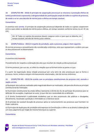 35
66
10. (CESPE/TCE-RN - 2016) O princípio da cooperação processual se relaciona à prestação efetiva da
tutela jurisdicional e representa a obrigatoriedade de participação ampla de todos os sujeitos do processo,
de modo a se ter uma decisão de mérito justa e efetiva em tempo razoável.
Comentários
A assertiva está correta. O princípio da cooperação processual depende de todos os sujeitos cooperarem
entre si para obter-se decisão de mérito justa e efetiva, em tempo razoável, conforme temos no art. 6º, do
CPC:
Art. 6o
Todos os sujeitos do processo devem cooperar entre si para que se obtenha, em
tempo razoável, decisão de mérito justa e efetiva.
11. (CESPE/Telebras - 2015) A respeito de jurisdição, ação e processo, julgue o item seguinte.
Os termos processo e procedimento são considerados sinônimos, visto que representam a ordem com que
os atos processuais se desenvolvem.
Comentários
A assertiva está incorreta.
Procedimento diz respeito a ordenação dos atos que resultam da relação jurídica processual.
O termo processo, por sua vez, se refere às relações que se formam entre as partes e o juiz.
É a partir da organização dessa relação processual por uma série de atos processuais que se forma o
processo. Assim, embora estejam intrinsecamente relacionados, não são termos sinônimos.
12. (CESPE/TRE-MS - 2013) De acordo com os princípios constitucionais do processo civil, assinale a
opção correta.
a) Quaisquer atos judiciais realizados pelo magistrado devem ser motivados, sob pena de afronta ao princípio
constitucional da motivação.
b) O princípio constitucional da ampla defesa representa o direito do réu de participar do processo para se
defender de acusações, inaplicável ao autor, já que não tem necessidade de se defender.
c) O direito fundamental à publicidade estabelece que os atos processuais são públicos e divulgados
oficialmente, ressalvada a proteção à intimidade ou o interesse social.
d) O princípio da razoável duração do processo aplica-se exclusivamente aos processos que tramitam no
Poder Judiciário.
e) O princípio do duplo grau de jurisdição está expresso na Constituição e refere-se ao direito à obtenção de
um novo julgamento por órgão de mesma hierarquia ou superior.
Comentários
Ricardo Torques
Aula 00
Noções de Direito Processual Civil p/ TJ-RJ (Técnico em Atividade Judiciária) - Pós-Edital
www.estrategiaconcursos.com.br
0
00000000000 - DEMO
 