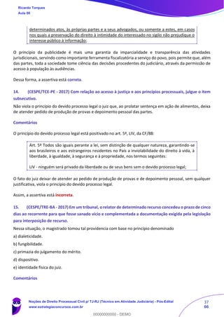 37
66
determinados atos, às próprias partes e a seus advogados, ou somente a estes, em casos
nos quais a preservação do direito à intimidade do interessado no sigilo não prejudique o
interesse público à informação;
O princípio da publicidade é mais uma garantia da imparcialidade e transparência das atividades
jurisdicionais, servindo como importante ferramenta fiscalizatória a serviço do povo, pois permite que, além
das partes, toda a sociedade tome ciência das decisões procedentes do judiciário, através da permissão de
acesso à população às audiências.
Dessa forma, a assertiva está correta.
14. (CESPE/TCE-PE - 2017) Com relação ao acesso à justiça e aos princípios processuais, julgue o item
subsecutivo.
Não viola o princípio do devido processo legal o juiz que, ao prolatar sentença em ação de alimentos, deixa
de atender pedido de produção de provas e depoimento pessoal das partes.
Comentários
O princípio do devido processo legal está positivado no art. 5º, LIV, da CF/88:
Art. 5º Todos são iguais perante a lei, sem distinção de qualquer natureza, garantindo-se
aos brasileiros e aos estrangeiros residentes no País a inviolabilidade do direito à vida, à
liberdade, à igualdade, à segurança e à propriedade, nos termos seguintes:
LIV - ninguém será privado da liberdade ou de seus bens sem o devido processo legal;
O fato do juiz deixar de atender ao pedido de produção de provas e de depoimento pessoal, sem qualquer
justificativa, viola o princípio do devido processo legal.
Assim, a assertiva está incorreta.
15. (CESPE/TRE-BA - 2017) Em um tribunal, o relator de determinado recurso concedeu o prazo de cinco
dias ao recorrente para que fosse sanado vício e complementada a documentação exigida pela legislação
para interposição de recurso.
Nessa situação, o magistrado tomou tal providencia com base no princípio denominado
a) dialeticidade.
b) fungibilidade.
c) primazia do julgamento do mérito.
d) dispositivo.
e) identidade física do juiz.
Comentários
Ricardo Torques
Aula 00
Noções de Direito Processual Civil p/ TJ-RJ (Técnico em Atividade Judiciária) - Pós-Edital
www.estrategiaconcursos.com.br
0
00000000000 - DEMO
 