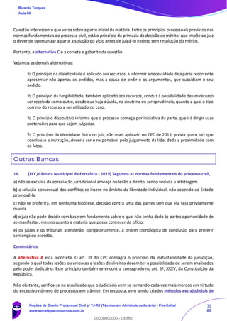 38
66
Questão interessante que versa sobre a parte inicial da matéria. Entre os princípios processuais previstos nas
normas fundamentais do processo civil, está o princípio da primazia da decisão de mérito, que impõe ao juiz
o dever de oportunizar a parte a solução do vício antes de julgá-lo extinto sem resolução do mérito.
Portanto, a alternativa C é a correta e gabarito da questão.
Vejamos as demais alternativas:
 O princípio da dialeticidade é aplicado aos recursos, a informar a necessidade de a parte recorrente
apresentar não apenas os pedidos, mas a causa de pedir e os argumentos, que subsidiam o seu
pedido.
 O princípio da fungibilidade, também aplicado aos recursos, conduz á possibilidade de um recurso
ser recebido como outro, desde que haja dúvida, na doutrina ou jurisprudência, quanto a qual o tipo
correto do recurso a ser utilizado no caso.
 O princípio dispositivo informa que o processo começa por iniciativa da parte, que irá dirigir suas
pretensões para que sejam julgadas.
 O princípio da identidade física do juiz, não mais aplicado no CPC de 2015, previa que o juiz que
concluísse a instrução, deveria ser o responsável pelo julgamento da lide, dada a proximidade com
os fatos.
Outras Bancas
16. (FCC/Câmara Municipal de Fortaleza - 2019) Segundo as normas fundamentais do processo civil,
a) não se excluirá da apreciação jurisdicional ameaça ou lesão a direito, sendo vedada a arbitragem.
b) a solução consensual dos conflitos se insere no âmbito da liberdade individual, não cabendo ao Estado
promovê-la.
c) não se proferirá, em nenhuma hipótese, decisão contra uma das partes sem que ela seja previamente
ouvida.
d) o juiz não pode decidir com base em fundamento sobre o qual não tenha dado às partes oportunidade de
se manifestar, mesmo quanto a matéria que possa conhecer de ofício.
e) os juízes e os tribunais atenderão, obrigatoriamente, à ordem cronológica de conclusão para proferir
sentença ou acórdão.
Comentários
A alternativa A está incorreta. O art. 3º do CPC consagra o princípio da inafastabilidade da jurisdição,
segundo o qual todas lesões ou ameaças a lesões de direitos devem ter a possibilidade de serem analisados
pelo poder Judiciário. Este princípio também se encontra consagrado no art. 5º, XXXV, da Constituição da
República.
Não obstante, verifica-se na atualidade que o Judiciário vem se tornando cada vez mais moroso em virtude
do excessivo número de processos em trâmite. Em resposta, vem sendo criados métodos extrajudiciais de
Ricardo Torques
Aula 00
Noções de Direito Processual Civil p/ TJ-RJ (Técnico em Atividade Judiciária) - Pós-Edital
www.estrategiaconcursos.com.br
0
00000000000 - DEMO
 