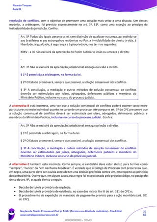 39
66
resolução de conflitos, com o objetivo de promover uma solução mais veloz a uma disputa. Um desses
modelos, a arbitragem, foi previsto expressamente no art. 3º, §1º, como uma exceção ao princípio da
inafastabilidade da jurisdição. Confira:
Art. 5º Todos são iguais perante a lei, sem distinção de qualquer natureza, garantindo-se
aos brasileiros e aos estrangeiros residentes no País a inviolabilidade do direito à vida, à
liberdade, à igualdade, à segurança e à propriedade, nos termos seguintes:
XXXV - a lei não excluirá da apreciação do Poder Judiciário lesão ou ameaça a direito;
-
Art. 3º Não se excluirá da apreciação jurisdicional ameaça ou lesão a direito.
§ 1º É permitida a arbitragem, na forma da lei.
§ 2º O Estado promoverá, sempre que possível, a solução consensual dos conflitos.
§ 3º A conciliação, a mediação e outros métodos de solução consensual de conflitos
deverão ser estimulados por juízes, advogados, defensores públicos e membros do
Ministério Público, inclusive no curso do processo judicial.
A alternativa B está incorreta, uma vez que a solução consensual de conflitos poderá ocorrer tanto entre
particulares no meio individual quanto no curso de um processo. Até porque o art. 3º do CPC prescreve que
a solução consensual de conflitos deverá ser estimulada por uízes, advogados, defensores públicos e
membros do Ministério Público, inclusive no curso do processo judicial. Confira:
Art. 3º Não se excluirá da apreciação jurisdicional ameaça ou lesão a direito.
§ 1º É permitida a arbitragem, na forma da lei.
§ 2º O Estado promoverá, sempre que possível, a solução consensual dos conflitos.
§ 3º A conciliação, a mediação e outros métodos de solução consensual de conflitos
deverão ser estimulados por juízes, advogados, defensores públicos e membros do
Ministério Público, inclusive no curso do processo judicial.
A alternativa C também está incorreta. Como sempre, o candidato deve estar atento para termos como
“sempre”, “nunca” ou “em nenhuma hipótese”. É verdade que o Código de Processo Civil prescreveu que,
em regra, uma parte deve ser ouvida antes de ter uma decisão proferida contra sim, em respeito ao princípio
do contraditório. Ocorre que, em alguns casos, essa regra foi excepcionada pelo próprio código, no parágrafo
único do art. 9º, as quais elenco a seguir:
• Decisão de tutela provisória de urgência;
• Decisão de tutela provisória de evidência, no caso dos incisos II e III do art. 311 do CPC e;
• O procedimento de expedição de mandado de pagamento previsto para a ação monitória (art. 701
do CPC).
Ricardo Torques
Aula 00
Noções de Direito Processual Civil p/ TJ-RJ (Técnico em Atividade Judiciária) - Pós-Edital
www.estrategiaconcursos.com.br
0
00000000000 - DEMO
 