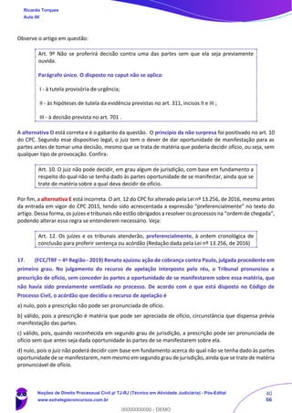 40
66
Observe o artigo em questão:
Art. 9º Não se proferirá decisão contra uma das partes sem que ela seja previamente
ouvida.
Parágrafo único. O disposto no caput não se aplica:
I - à tutela provisória de urgência;
II - às hipóteses de tutela da evidência previstas no art. 311, incisos II e III ;
III - à decisão prevista no art. 701 .
A alternativa D está correta e é o gabarito da questão. O princípio da não surpresa foi positivado no art. 10
do CPC. Segundo esse dispositivo legal, o juiz tem o dever de dar oportunidade de manifestação para as
partes antes de tomar uma decisão, mesmo que se trata de matéria que poderia decidir ofício, ou seja, sem
qualquer tipo de provocação. Confira:
Art. 10. O juiz não pode decidir, em grau algum de jurisdição, com base em fundamento a
respeito do qual não se tenha dado às partes oportunidade de se manifestar, ainda que se
trate de matéria sobre a qual deva decidir de ofício.
Por fim, a alternativa E está incorreta. O art. 12 do CPC foi alterado pela Lei nº 13.256, de 2016, mesmo antes
da entrada em vigor do CPC 2015, tendo sido acrescentada a expressão “preferencialmente” no texto do
artigo. Dessa forma, os juízes e tribunais não estão obrigados a resolver os processos na “ordem de chegada”,
podendo alterar essa regra se entenderem necessário. Veja:
Art. 12. Os juízes e os tribunais atenderão, preferencialmente, à ordem cronológica de
conclusão para proferir sentença ou acórdão (Redação dada pela Lei nº 13.256, de 2016)
17. (FCC/TRF – 4ª Região - 2019) Renato ajuizou ação de cobrança contra Paulo, julgada procedente em
primeiro grau. No julgamento do recurso de apelação interposto pelo réu, o Tribunal pronunciou a
prescrição de ofício, sem conceder às partes a oportunidade de se manifestarem sobre essa matéria, que
não havia sido previamente ventilada no processo. De acordo com o que está disposto no Código de
Processo Civil, o acórdão que decidiu o recurso de apelação é
a) nulo, pois a prescrição não pode ser pronunciada de ofício.
b) válido, pois a prescrição é matéria que pode ser apreciada de ofício, circunstância que dispensa prévia
manifestação das partes.
c) válido, pois, quando reconhecida em segundo grau de jurisdição, a prescrição pode ser pronunciada de
ofício sem que antes seja dada oportunidade às partes de se manifestarem sobre ela.
d) nulo, pois o juiz não poderá decidir com base em fundamento acerca do qual não se tenha dado às partes
oportunidade de se manifestarem, nem mesmo em segundo grau de jurisdição, ainda que se trate de matéria
pronunciável de ofício.
Ricardo Torques
Aula 00
Noções de Direito Processual Civil p/ TJ-RJ (Técnico em Atividade Judiciária) - Pós-Edital
www.estrategiaconcursos.com.br
0
00000000000 - DEMO
 