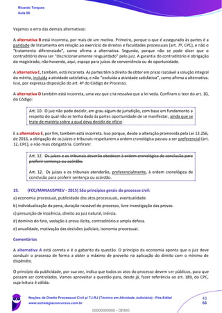 43
66
Vejamos o erro das demais alternativas:
A alternativa B está incorreta, por mais de um motivo. Primeiro, porque o que é assegurado às partes é a
paridade de tratamento em relação ao exercício de direitos e faculdades processuais (art. 7º, CPC), e não o
“tratamento diferenciado”, como afirma a alternativa. Segundo, porque não se pode dizer que o
contraditório deva ser “discricionariamente resguardado” pelo juiz. A garantia do contraditório é obrigação
do magistrado, não havendo, aqui, espaço para juízos de conveniência ou de oportunidade.
A alternativa C, também, está incorreta. As partes têm o direito de obter em prazo razoável a solução integral
do mérito, incluída a atividade satisfativa, e não “excluída a atividade satisfativa”, como afirma a alternativa.
Isso, por expressa disposição do art. 4º do Código de Processo.
A alternativa D também está incorreta, uma vez que cria ressalva que a lei veda. Confiram o teor do art. 10,
do Código:
Art. 10. O juiz não pode decidir, em grau algum de jurisdição, com base em fundamento a
respeito do qual não se tenha dado às partes oportunidade de se manifestar, ainda que se
trate de matéria sobre a qual deva decidir de ofício.
E a alternativa E, por fim, também está incorreta. Isso porque, desde a alteração promovida pela Lei 13.256,
de 2016, a obrigação de os juízes e tribunais respeitarem a ordem cronológica passou a ser preferencial (art.
12, CPC), e não mais obrigatória. Confiram:
Art. 12. Os juízes e os tribunais deverão obedecer à ordem cronológica de conclusão para
proferir sentença ou acórdão.
Art. 12. Os juízes e os tribunais atenderão, preferencialmente, à ordem cronológica de
conclusão para proferir sentença ou acórdão.
19. (FCC/MANAUSPREV - 2015) São princípios gerais do processo civil:
a) economia processual, publicidade dos atos processuais, eventualidade.
b) individualização da pena, duração razoável do processo, livre investigação das provas.
c) presunção de inocência, direito ao juiz natural, inércia.
d) domínio do fato, vedação à prova ilícita, contraditório e ampla defesa.
e) anualidade, motivação das decisões judiciais, isonomia processual.
Comentários
A alternativa A está correta e é o gabarito da questão. O princípio da economia aponta que o juiz deve
conduzir o processo de forma a obter o máximo de proveito na aplicação do direito com o mínimo de
dispêndio.
O princípio da publicidade, por sua vez, indica que todos os atos do processo devem ser públicos, para que
possam ser controlados. Vamos aproveitar a questão para, desde já, fazer referência ao art. 189, do CPC,
cuja leitura é válida:
Ricardo Torques
Aula 00
Noções de Direito Processual Civil p/ TJ-RJ (Técnico em Atividade Judiciária) - Pós-Edital
www.estrategiaconcursos.com.br
0
00000000000 - DEMO
 