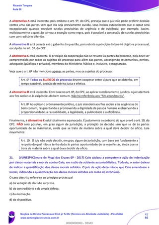 45
66
A alternativa A está incorreta, pois embora o art. 9º, do CPC, preveja que o juiz não pode proferir decisão
contra uma das partes sem que ela seja previamente ouvida, seus incisos estabelecem que o caput será
excepcionado quando envolver tutelas provisórias de urgência e de evidência, por exemplo. Assim,
maliciosamente a questão tornou a exceção como regra, pois é possível a concessão de tutelas provisórias
com contraditório diferido.
A alternativa B está correta e é o gabarito da questão, pois retrata o princípio da boa-fé objetiva processual,
esculpido no art. 5º, do CPC.
A alternativa C está incorreta. O princípio da cooperação não se resume às partes do processo, pois deve ser
compreendido por todos os sujeitos do processo para além das partes, abrangendo testemunhas, peritos,
advogados (públicos e privado), membros do Ministério Público e, inclusive, o magistrado.
Veja que o art. 6º não menciona apenas as partes, mas os sujeitos do processo:
Art. 6o
Todos os SUJEITOS do processo devem cooperar entre si para que se obtenha, em
tempo razoável, decisão de mérito justa e efetiva.
A alternativa D está incorreta. Com base no art. 8º, do CPC, ao aplicar o ordenamento jurídico, o juiz atentará
aos fins sociais e às exigências do bem comum. Não há referência aos “fins econômicos”.
Art. 8o
Ao aplicar o ordenamento jurídico, o juiz atenderá aos fins sociais e às exigências do
bem comum, resguardando e promovendo a dignidade da pessoa humana e observando a
proporcionalidade, a razoabilidade, a legalidade, a publicidade e a eficiência.
Finalmente, a alternativa E está totalmente equivocada. É justamente o contrário do que prevê o art. 10, do
CPC. NÃO será possível, em grau algum de jurisdição, a prolação de decisão sem que se dê às partes
oportunidade de se manifestar, ainda que se trate de matéria sobre a qual deva decidir de ofício. Leia
novamente:
Art. 10. O juiz não pode decidir, em grau algum de jurisdição, com base em fundamento a
respeito do qual não se tenha dado às partes oportunidade de se manifestar, ainda que se
trate de matéria sobre a qual deva decidir de ofício.
21. (VUNESP/Câmara de Mogi das Cruzes-SP - 2017) Caio ajuizou a competente ação de indenização
por danos materiais e morais contra Gaio, em razão de acidente automobilístico. Todavia, o autor deixou
de indicar a quantificação dos danos morais sofridos. O juiz da ação determinou que Caio emendasse a
inicial, indicando a quantificação dos danos morais sofridos em razão do infortúnio.
O caso descrito refere-se ao princípio processual
a) da vedação da decisão surpresa.
b) do contraditório e da ampla defesa.
c) da motivação.
d) do dispositivo.
Ricardo Torques
Aula 00
Noções de Direito Processual Civil p/ TJ-RJ (Técnico em Atividade Judiciária) - Pós-Edital
www.estrategiaconcursos.com.br
0
00000000000 - DEMO
 