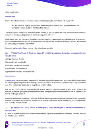 46
66
e) da cooperação.
Comentários
O caso descrito refere-se ao princípio processual da cooperação, previsto no art. 6º, do CPC:
Art. 6o
Todos os sujeitos do processo devem cooperar entre si para que se obtenha, em
tempo razoável, decisão de mérito justa e efetiva.
Todos os sujeitos processuais devem colaborar entre si, o que, ao menos em tese, envolveria a colaboração
das partes com o juiz, do juiz com as partes e das partes entre si.
O juiz passa a ser um integrante do debate que se estabelece na demanda, prestigiando esse debate entre
todos, com a ideia central de que, quanto mais cooperação houver entre os sujeitos processuais, a qualidade
da prestação jurisdicional será melhor.
Portanto, a alternativa E está correta e é o gabarito da questão.
22. (VUNESP/Prefeitura de Mogi das Cruzes-SP - 2016) O princípio da demanda e impulso oficial tem
relação com a
a) imparcialidade do juiz.
b) prevalência à conciliação.
c) duração razoável do processo.
d) paridade e o contraditório.
e) proporcionalidade e a razoabilidade.
Comentários
A alternativa A está correta e é o gabarito da questão. O princípio da demanda, está associado à necessidade
de preservação da imparcialidade do órgão judicial incumbido da prestação jurisdicional e da imparcialidade
que deve caracterizar a atuação do magistrado nele investido.
Por sua vez, o princípio do impulso oficial é aquele segundo o qual compete ao juiz, assim também ao
tribunal, fazer com que o processo se desenvolva em atenção ao procedimento definido em lei e alcance seu
termo em tempo razoável.
Poder-se-ia dizer que, enquanto o princípio da demanda se relaciona com a imparcialidade do juiz na medida
em que a preserva, o princípio do impulso oficial se relaciona com a imparcialidade do juiz na medida em
que encontra nela seu limite.
23. (VUNESP/TJ-SP - 2018) Analise as afirmações a seguir em relação às normas fundamentais do
processo civil.
I. Todos os sujeitos do processo devem cooperar entre si para que se obtenha, em tempo razoável, decisão
de mérito, justa e efetiva.
Ricardo Torques
Aula 00
Noções de Direito Processual Civil p/ TJ-RJ (Técnico em Atividade Judiciária) - Pós-Edital
www.estrategiaconcursos.com.br
0
00000000000 - DEMO
 