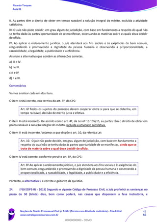 47
66
II. As partes têm o direito de obter em tempo razoável a solução integral do mérito, excluída a atividade
satisfativa.
III. O Juiz não pode decidir, em grau algum de jurisdição, com base em fundamento a respeito do qual não
se tenha dado às partes oportunidade de se manifestar, excetuando as matérias sobre as quais deva decidir
de ofício.
IV. Ao aplicar o ordenamento jurídico, o juiz atenderá aos fins sociais e às exigências do bem comum,
resguardando e promovendo a dignidade da pessoa humana e observando a proporcionalidade, a
razoabilidade, a legalidade, a publicidade e a eficiência.
Assinale a alternativa que contém as afirmações corretas.
a) II e IV.
b) I e III.
c) I e IV
d) II e III.
Comentários
Vamos analisar cada um dos itens.
O item I está correto, nos termos do art. 6º, do CPC:
Art. 6o
Todos os sujeitos do processo devem cooperar entre si para que se obtenha, em
tempo razoável, decisão de mérito justa e efetiva.
O item II está incorreto. De acordo com o art. 4º, da Lei nº 13.105/15, as partes têm o direito de obter em
prazo razoável a solução integral do mérito, incluída a atividade satisfativa.
O item III está incorreto. Vejamos o que dispõe o art. 10, da referida Lei:
Art. 10. O juiz não pode decidir, em grau algum de jurisdição, com base em fundamento a
respeito do qual não se tenha dado às partes oportunidade de se manifestar, ainda que se
trate de matéria sobre a qual deva decidir de ofício.
O item IV está correto, conforme prevê o art. 8º, do CPC:
Art. 8o
Ao aplicar o ordenamento jurídico, o juiz atenderá aos fins sociais e às exigências do
bem comum, resguardando e promovendo a dignidade da pessoa humana e observando a
proporcionalidade, a razoabilidade, a legalidade, a publicidade e a eficiência.
Portanto, a alternativa C é correta e gabarito da questão.
24. (FGV/DPE-RJ - 2019) Segundo o vigente Código de Processo Civil, o juiz proferirá as sentenças no
prazo de 30 (trinta) dias, bem como poderá, nas causas que dispensem a fase instrutória, e
Ricardo Torques
Aula 00
Noções de Direito Processual Civil p/ TJ-RJ (Técnico em Atividade Judiciária) - Pós-Edital
www.estrategiaconcursos.com.br
0
00000000000 - DEMO
 