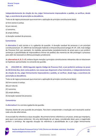 48
66
independentemente de citação do réu, julgar liminarmente improcedente o pedido, se verificar, desde
logo, a ocorrência de prescrição ou decadência.
Trata-se de regras processuais que encerram a aplicação do princípio constitucional do(a):
a) livre acesso à justiça;
b) juiz natural;
c) isonomia;
d) ampla defesa;
e) duração razoável do processo.
Comentários
A alternativa E está correta e é o gabarito da questão. A duração razoável do processo é um princípio
constitucional (art. 5º, LXXVIII da Constituição Federal) e infraconstitucional (artigos 4º, 6º, 139, II do Código
de Processo Civil, por exemplo). As medidas apresentadas (estabelecimento de prazo para o juiz proferir
sentenças e possibilidade de improcedência liminar do pedido) são maneiras de não prolongar o processo
para além do necessário à efetiva prestação jurisdicional.
As alternativas A, B, C e D, embora façam menção a princípios constitucionais relevantes não se relacionam
às hipóteses apresentadas no comando da questão.
25. (FGV/DPE-RJ - 2019) Segundo vigente Código de Processo Civil, o juiz proferirá sentença no prazo
de 30 (trinta) dias, bem como poderá, nas causas que dispensem a fase instrutória, e independentemente
de citação do réu, julgar liminarmente improcedente o pedido, se verificar, desde logo, a ocorrência de
prescrição ou decadência.
Trata-se de regras processuais que encerram a aplicação do princípio constitucional do(a):
(A) livre acesso à Justiça;
(B) juiz natural;
(C) isonomia;
(D) ampla defesa;
(E) duração razoável do processo.
Comentários
A alternativa E é a correta e gabarito da questão.
Estamos diante de uma questão de princípios. Para bem compreender a resolução será necessário avaliar
cada uma das alternativas.
O enunciado faz referência a duas situações. Na primeira temos referência a um prazo, ainda que impróprio,
para que o juiz possa sentenciar. Há uma delimitação de um lapso, considerado ideal, para o magistrado
proferir a sentença. Na segunda situação há referência à possibilidade de o juiz julgar liminarmente
Ricardo Torques
Aula 00
Noções de Direito Processual Civil p/ TJ-RJ (Técnico em Atividade Judiciária) - Pós-Edital
www.estrategiaconcursos.com.br
0
00000000000 - DEMO
 