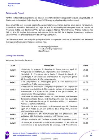 4
66
Apresentação Pessoal
Por fim, resta uma breve apresentação pessoal. Meu nome é Ricardo Strapasson Torques. Sou graduado em
Direito pela Universidade Federal do Paraná (UFPR) e pós-graduado em Direito Processual.
Estou envolvido com concurso público há, aproximadamente, 8 anos, quando ainda estava na faculdade.
Trabalhei no Ministério da Fazenda, no cargo de ATA. Fui aprovado para o cargo de Fiscal de Tributos na
Prefeitura de São José dos Pinhais/PR e para os cargos de Técnico Administrativo e Analista Judiciário nos
TRT 1ª, 4º e 9º Regiões. Fui assessor judiciário do TJPR e do TRT da 9ª Região. Atualmente, resido em
Cascavel/PR e sou professor exclusivo do Estratégia Concursos.
Deixarei abaixo meus contatos para quaisquer dúvidas ou sugestões. Será um prazer orientá-los da melhor
forma possível nesta caminhada que se inicia hoje.
rst.estrategia@gmail.com
www.fb.com/dpcparaconcursos
@proftorques
Cronograma de Aulas
Vejamos a distribuição das aulas:
AULA CONTEÚDO DATA
Aula 0 1 Princípios do processo. 1.1 Princípio do devido processo legal. 1.2
Princípios do contraditório, da ampla defesa e do juiz natural.
29.02
Aula 1
2 Jurisdição. 2.1 Princípio da inércia. 3 Ação. 3.1 Condições da ação. 3.3
Classificação. 4 Da Cooperação Internacional. 4.1 Disposições gerais.
4.2 Do auxílio direto. 4.3 Da carta rogatória.
01.03
Aula 2 5 Da Competência. 5.1 Disposições gerais. 5.2 Da modificação da
competência. 5.3 Da incompetência.
02.03
Aula 3
6 Pressupostos processuais. 8 Sujeitos do processo. 8.1 Capacidade
processual e postulatória. 8.2 Deveres das partes e procuradores. 8.3
Procuradores. 8.4 Sucessão das partes e dos procuradores. 8.5
Litisconsórcio. 9 Intervenção de terceiros.
03.03
Aula 4
10 Do Juiz e dos Auxiliares da Justiça. 10.1 Dos poderes, dos deveres e
da responsabilidade do Juiz. 10.2 Dos Impedimentos e da Suspeição.
10.3 Dos Auxiliares da Justiça. 11 Ministério Público. 12 Advocacia
Pública. 13 Defensoria Pública.
04.03
Aula 5
7 Preclusão. 14 Atos processuais. 14.1 Forma dos atos. 14.2 Tempo e
lugar. 14.3 Prazos. 17.14 Atos judiciais. 17.15 Despachos, decisões
interlocutórias e sentenças.
05.03
Aula 6 14 Atos processuais. 14.4 Comunicação dos atos processuais. 14.5
Nulidades. 14.6 Distribuição e registro. 14.7 Valor da causa.
06.03
Aula 7 15 Tutela provisória. 15.1 Tutela de urgência. 15.2 Disposições gerais. 07.03
Aula 8 16 Formação, suspensão e extinção do processo. 17 Processo de
conhecimento e do cumprimento de sentença. 17.1 Procedimento
08.03
Ricardo Torques
Aula 00
Noções de Direito Processual Civil p/ TJ-RJ (Técnico em Atividade Judiciária) - Pós-Edital
www.estrategiaconcursos.com.br
0
00000000000 - DEMO
 