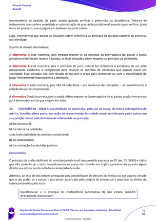49
66
improcedente os pedidos da parte autora quando verificar a prescrição ou decadência. Trata-se de
instrumento que confere celeridade e racionalização da prestação jurisdicional quando o juiz verificar, já no
início do processo, que o julgará em desfavor da parte autora.
Logo, entendemos que ambas as situações fazem referência ao princípio da duração razoável do processo
ou celeridade.
Quanto às demais alternativas:
A alternativa A está incorreta, pois embora reporte-se ao exercício da prerrogativa de buscar a tutela
jurisdicional do Estado (acesso à justiça), as duas situações dizem respeito ao princípio da celeridade.
A alternativa B está incorreta, pois o princípio do juízo natural faz referência à existência de um juízo
previamente existentes e competente para resolver os conflitos de interesses que possam haver em
sociedade. Esse princípio não tem relação direta com o prazo para sentenciar ou com a possibilidade de
julgar liminarmente improcedente a demanda.
A alternativa C está incorreta, pois não há referência – em nenhuma das situações – ao envolvimento e
relação das partes no processo.
A alternativa D está incorreta, pois a ampla defesa reporta-se à prerrogativa de as partes produzirem provas
para demonstraram do que alegam em juízo.
26. (FGV/MPE-RJ - 2016) A possibilidade de concessão, pelo juiz da causa, de tutela antecipatória do
mérito, inaudita altera parte, em razão de requerimento formulado nesse sentido pela parte autora em
sua petição inicial, está diretamente relacionada ao princípio:
a) do juiz natural;
b) da inércia da jurisdição;
c) da inafastabilidade do controle jurisdicional;
d) do contraditório;
e) da motivação das decisões judiciais.
Comentários
O princípio da inafastabilidade do controle jurisdicional tem previsão expressa na CF (art. 5º, XXXV) e indica
que não poderão ser criados impedimentos ao acesso do cidadão aos órgãos jurisdicionais quando algum
direito seu estiver sendo violado ou ameaçado de lesão.
Ademais, se esse direito estiver ameaçado pela possibilidade de decurso do tempo ou por alguma atitude
que o réu puder vir a tomar, o juiz estará autorizado pela própria lei processual a antecipar os efeitos da
tutela pretendida pelo autor.
Questiona-se: e o princípio do contraditório (alternativa D) não estaria também
diretamente relacionado?
Ricardo Torques
Aula 00
Noções de Direito Processual Civil p/ TJ-RJ (Técnico em Atividade Judiciária) - Pós-Edital
www.estrategiaconcursos.com.br
0
00000000000 - DEMO
 