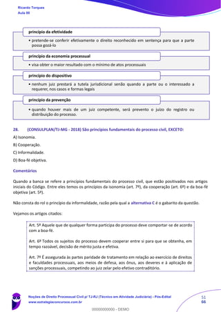 51
66
28. (CONSULPLAN/TJ-MG - 2018) São princípios fundamentais do processo civil, EXCETO:
A) Isonomia.
B) Cooperação.
C) Informalidade.
D) Boa-fé objetiva.
Comentários
Quando a banca se refere a princípios fundamentais do processo civil, que estão positivados nos artigos
iniciais do Código. Entre eles temos os princípios da isonomia (art. 7º), da cooperação (art. 6º) e da boa-fé
objetiva (art. 5º).
Não consta do rol o princípio da informalidade, razão pela qual a alternativa C é o gabarito da questão.
Vejamos os artigos citados:
Art. 5º Aquele que de qualquer forma participa do processo deve comportar-se de acordo
com a boa-fé.
Art. 6º Todos os sujeitos do processo devem cooperar entre si para que se obtenha, em
tempo razoável, decisão de mérito justa e efetiva.
Art. 7º É assegurada às partes paridade de tratamento em relação ao exercício de direitos
e faculdades processuais, aos meios de defesa, aos ônus, aos deveres e à aplicação de
sanções processuais, competindo ao juiz zelar pelo efetivo contraditório.
• pretende-se conferir efetivamente o direito reconhecido em sentença para que a parte
possa gozá-lo
princípio da efetividade
• visa obter o maior resultado com o mínimo de atos processuais
princípio da economia processual
• nenhum juiz prestará a tutela jurisdicional senão quando a parte ou o interessado a
requerer, nos casos e formas legais
princípio do dispositivo
• quando houver mais de um juiz competente, será prevento o juízo do registro ou
distribuição do processo.
princípio da prevenção
Ricardo Torques
Aula 00
Noções de Direito Processual Civil p/ TJ-RJ (Técnico em Atividade Judiciária) - Pós-Edital
www.estrategiaconcursos.com.br
0
00000000000 - DEMO
 