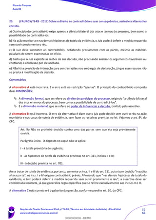 52
66
29. (FAURGS/TJ-RS - 2017) Sobre o direito ao contraditório e suas consequências, assinale a alternativa
correta.
a) O princípio do contraditório exige apenas a ciência bilateral dos atos e termos do processo, bem como a
possibilidade de contraditá-los.
b) Na ação monitoria e nas demais hipóteses de tutela da evidência, o Juiz poderá deferir a medida requerida
sem ouvir previamente o réu.
c) O Juiz deve submeter ao contraditório, debatendo previamente com as partes, mesmo as matérias
passíveis de serem examinadas de ofício.
d) Basta que o Juiz explicite as razões de sua decisão, não precisando analisar os argumentos favoráveis ou
contrários à conclusão por ele adotada.
e) Não há a previsão de intimação para contrarrazões nos embargos de declaração, já que esse recurso não
se presta à modificação da decisão.
Comentários
A alternativa A está incorreta. E o erro está na restrição “apenas”. O princípio do contraditório comporta
duas DIMENSÕES:
 A dimensão formal, que se refere ao direito de participar do processo, exigindo “a ciência bilateral
dos atos e termos do processo, bem como a possibilidade de contraditá-los”.
 E a dimensão material, que se refere ao poder de influenciar a decisão, omitido pela assertiva.
A alternativa B está incorreta. O erro da alternativa é dizer que o juiz pode decidir sem ouvir o réu na ação
monitória e nos casos de tutela de evidência, sem fazer as ressalvas previstas na lei. Vejamos o art. 9º, do
CPC:
Art. 9o Não se proferirá decisão contra uma das partes sem que ela seja previamente
ouvida.
Parágrafo único. O disposto no caput não se aplica:
I - à tutela provisória de urgência;
II - às hipóteses de tutela da evidência previstas no art. 311, incisos II e III;
III - à decisão prevista no art. 701.
Ao se tratar de tutela de evidência, portanto, somente os incs. II e III do art. 311, autorizam decisão "inaudita
altera parte", os incs. I e IV exigem contraditório prévio. Afirmando que “nas demais hipóteses de tutela da
evidência, o Juiz poderá deferir a medida requerida sem ouvir previamente o réu”, a assertiva deve ser
considerada incorreta, já que generaliza regra específica que se refere exclusivamente aos incisos II e III.
A alternativa C está correta e é o gabarito da questão, conforme prevê o art. 10, do CPC:
Ricardo Torques
Aula 00
Noções de Direito Processual Civil p/ TJ-RJ (Técnico em Atividade Judiciária) - Pós-Edital
www.estrategiaconcursos.com.br
0
00000000000 - DEMO
 