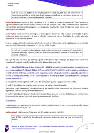53
66
Art. 10. O juiz não pode decidir, em grau algum de jurisdição, com base em fundamento a
respeito do qual não se tenha dado às partes oportunidade de se manifestar, ainda que se
trate de matéria sobre a qual deva decidir de ofício.
A alternativa D está incorreta. Não “basta que o Juiz explicite as razões de sua decisão” sem “analisar os
argumentos favoráveis ou contrários à conclusão por ele adotada”. Uma tutela jurisdicional que é proferida
sem conhecer os argumentos das partes envolvidas não é suficiente, não é democrática e não atende aos
preceitos constitucionais.
A alternativa E está incorreta. Em regra, os embargos de declaração não ensejam a intimação da parte
embargada para contrarrazões, já que o referido recurso não tem a finalidade de ensejar alteração
substancial na decisão impugnada.
Porém, excepcionalmente, caso sejam pleiteados os efeitos infringentes, o embargado deverá se manifestar
no prazo de 05 dias, conforme prevê o §2º, do art. 1.023, do CPC:
§ 2o O juiz intimará o embargado para, querendo, manifestar-se, no prazo de 5 (cinco) dias,
sobre os embargos opostos, caso seu eventual acolhimento implique a modificação da
decisão embargada.
Ou seja, há uma “previsão de intimação para contrarrazões nos embargos de declaração”, ainda que
excepcional, o que torna a afirmação categórica da assertiva, incorreta.
30. (COMPERVE/Câmara de Currais Novo-RN - 2017) O princípio constitucional do contraditório, na
nova estruturação conferida pelo Código de Processo Civil (Lei nº 13.105/15), está baseado na ideia de que
o contraditório dinâmico possibilita uma preparação mais adequada durante a cognição, aprimora o
debate e, consequentemente, conduz a uma decisão de melhor qualidade. De acordo com esse princípio,
o juiz é impedido de
a) conceder tutela de urgência contra uma das partes sem que ela seja previamente ouvida.
b) proferir decisão contra uma das partes sem que ela seja previamente ouvida.
c) conceder tutela da evidência contra uma das partes, quando houver tese firmada em julgamento de casos
repetitivos, sem que ela seja previamente ouvida.
d) proferir decisão com base em fundamento a respeito do qual não se tenha dado às partes oportunidade
de se manifestar, exceto nas matérias em que possa decidir de ofício.
Comentários
Essa questão cobra alguns conhecimentos de tutela provisória, contudo, para responder à questão, basta o
conhecimento do art. 9º, do CPC.
A alternativa A está incorreta. Vejamos o art. 9º, parágrafo único, I, do CPC:
Art. 9o Não se proferirá decisão contra uma das partes sem que ela seja previamente
ouvida.
Ricardo Torques
Aula 00
Noções de Direito Processual Civil p/ TJ-RJ (Técnico em Atividade Judiciária) - Pós-Edital
www.estrategiaconcursos.com.br
0
00000000000 - DEMO
 