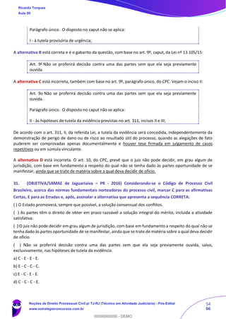 54
66
Parágrafo único. O disposto no caput não se aplica:
I - à tutela provisória de urgência;
A alternativa B está correta e é o gabarito da questão, com base no art. 9º, caput, da Lei nº 13.105/15:
Art. 9o
Não se proferirá decisão contra uma das partes sem que ela seja previamente
ouvida.
A alternativa C está incorreta, também com base no art. 9º, parágrafo único, do CPC. Vejam o inciso II:
Art. 9o Não se proferirá decisão contra uma das partes sem que ela seja previamente
ouvida.
Parágrafo único. O disposto no caput não se aplica:
II - às hipóteses de tutela da evidência previstas no art. 311, incisos II e III;
De acordo com o art. 311, II, da referida Lei, a tutela da evidência será concedida, independentemente da
demonstração de perigo de dano ou de risco ao resultado útil do processo, quando as alegações de fato
puderem ser comprovadas apenas documentalmente e houver tese firmada em julgamento de casos
repetitivos ou em súmula vinculante.
A alternativa D está incorreta. O art. 10, do CPC, prevê que o juiz não pode decidir, em grau algum de
jurisdição, com base em fundamento a respeito do qual não se tenha dado às partes oportunidade de se
manifestar, ainda que se trate de matéria sobre a qual deva decidir de ofício.
31. (OBJETIVA/SAMAE de Jaguariaíva – PR - 2016) Considerando-se o Código de Processo Civil
Brasileiro, acerca das normas fundamentais norteadoras do processo civil, marcar C para as afirmativas
Certas, E para as Erradas e, após, assinalar a alternativa que apresenta a sequência CORRETA:
( ) O Estado promoverá, sempre que possível, a solução consensual dos conflitos.
( ) As partes têm o direito de obter em prazo razoável a solução integral do mérito, incluída a atividade
satisfativa.
( ) O juiz não pode decidir em grau algum de jurisdição, com base em fundamento a respeito do qual não se
tenha dado às partes oportunidade de se manifestar, ainda que se trate de matéria sobre a qual deva decidir
de ofício.
( ) Não se proferirá decisão contra uma das partes sem que ela seja previamente ouvida, salvo,
exclusivamente, nas hipóteses de tutela da evidência.
a) C - E - E - E.
b) E - C - C - C.
c) E - C - E - E.
d) C - C - C - E.
Ricardo Torques
Aula 00
Noções de Direito Processual Civil p/ TJ-RJ (Técnico em Atividade Judiciária) - Pós-Edital
www.estrategiaconcursos.com.br
0
00000000000 - DEMO
 
