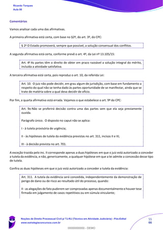 55
66
Comentários
Vamos analisar cada uma das afirmativas.
A primeira afirmativa está certa, com base no §2º, do art. 3º, do CPC:
§ 2o
O Estado promoverá, sempre que possível, a solução consensual dos conflitos.
A segunda afirmativa está certa, conforme prevê o art. 4º, da Lei nº 13.105/15:
Art. 4o
As partes têm o direito de obter em prazo razoável a solução integral do mérito,
incluída a atividade satisfativa.
A terceira afirmativa está certa, pois reproduz o art. 10, da referida Lei:
Art. 10. O juiz não pode decidir, em grau algum de jurisdição, com base em fundamento a
respeito do qual não se tenha dado às partes oportunidade de se manifestar, ainda que se
trate de matéria sobre a qual deva decidir de ofício.
Por fim, a quarta afirmativa está errada. Vejamos o que estabelece o art. 9º do CPC:
Art. 9o Não se proferirá decisão contra uma das partes sem que ela seja previamente
ouvida.
Parágrafo único. O disposto no caput não se aplica:
I - à tutela provisória de urgência;
II - às hipóteses de tutela da evidência previstas no art. 311, incisos II e III;
III - à decisão prevista no art. 701.
A exceção trazida pelo inc. II corresponde apenas a duas hipóteses em que o juiz está autorizado a conceder
a tutela da evidência, e não, genericamente, a qualquer hipótese em que a lei admite a concessão desse tipo
de tutela.
Confira as duas hipóteses em que o juiz está autorizado a conceder a tutela da evidência:
Art. 311. A tutela da evidência será concedida, independentemente da demonstração de
perigo de dano ou de risco ao resultado útil do processo, quando:
II - as alegações de fato puderem ser comprovadas apenas documentalmente e houver tese
firmada em julgamento de casos repetitivos ou em súmula vinculante;
Ricardo Torques
Aula 00
Noções de Direito Processual Civil p/ TJ-RJ (Técnico em Atividade Judiciária) - Pós-Edital
www.estrategiaconcursos.com.br
0
00000000000 - DEMO
 