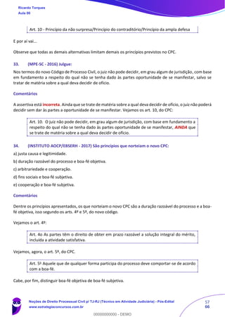 57
66
Art. 10 - Princípio da não surpresa/Princípio do contraditório/Princípio da ampla defesa
E por aí vai...
Observe que todas as demais alternativas limitam demais os princípios previstos no CPC.
33. (MPE-SC - 2016) Julgue:
Nos termos do novo Código de Processo Civil, o juiz não pode decidir, em grau algum de jurisdição, com base
em fundamento a respeito do qual não se tenha dado às partes oportunidade de se manifestar, salvo se
tratar de matéria sobre a qual deva decidir de ofício.
Comentários
A assertiva está incorreta. Ainda que se trate de matéria sobre a qual deva decidir de ofício, o juiz não poderá
decidir sem dar às partes a oportunidade de se manifestar. Vejamos os art. 10, do CPC:
Art. 10. O juiz não pode decidir, em grau algum de jurisdição, com base em fundamento a
respeito do qual não se tenha dado às partes oportunidade de se manifestar, AINDA que
se trate de matéria sobre a qual deva decidir de ofício.
34. (INSTITUTO AOCP/EBSERH - 2017) São princípios que norteiam o novo CPC:
a) justa causa e legitimidade.
b) duração razoável do processo e boa-fé objetiva.
c) arbitrariedade e cooperação.
d) fins sociais e boa-fé subjetiva.
e) cooperação e boa-fé subjetiva.
Comentários
Dentre os princípios apresentados, os que norteiam o novo CPC são a duração razoável do processo e a boa-
fé objetiva, isso segundo os arts. 4º e 5º, do novo código.
Vejamos o art. 4º:
Art. 4o As partes têm o direito de obter em prazo razoável a solução integral do mérito,
incluída a atividade satisfativa.
Vejamos, agora, o art. 5º, do CPC.
Art. 5o
Aquele que de qualquer forma participa do processo deve comportar-se de acordo
com a boa-fé.
Cabe, por fim, distinguir boa-fé objetiva de boa-fé subjetiva.
Ricardo Torques
Aula 00
Noções de Direito Processual Civil p/ TJ-RJ (Técnico em Atividade Judiciária) - Pós-Edital
www.estrategiaconcursos.com.br
0
00000000000 - DEMO
 