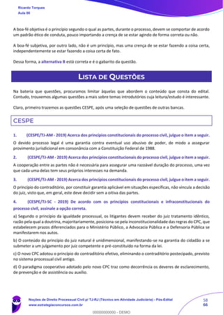 58
66
A boa-fé objetiva é o princípio segundo o qual as partes, durante o processo, devem se comportar de acordo
um padrão ético de conduta, pouco importando a crença de se estar agindo de forma correta ou não.
A boa-fé subjetiva, por outro lado, não é um princípio, mas uma crença de se estar fazendo a coisa certa,
independentemente se estar fazendo a coisa certa de fato.
Dessa forma, a alternativa B está correta e é o gabarito da questão.
LISTA DE QUESTÕES
Na bateria que questões, procuramos limitar àquelas que abordem o conteúdo que consta do edital.
Contudo, trouxemos algumas questões a mais sobre temas introdutórios cuja leitura/estudo é interessante.
Claro, primeiro trazemos as questões CESPE, após uma seleção de questões de outras bancas.
CESPE
1. (CESPE/TJ-AM - 2019) Acerca dos princípios constitucionais do processo civil, julgue o item a seguir.
O devido processo legal é uma garantia contra eventual uso abusivo de poder, de modo a assegurar
provimento jurisdicional em consonância com a Constituição Federal de 1988.
2. (CESPE/TJ-AM - 2019) Acerca dos princípios constitucionais do processo civil, julgue o item a seguir.
A cooperação entre as partes não é necessária para assegurar uma razoável duração do processo, uma vez
que cada uma delas tem seus próprios interesses na demanda.
3. (CESPE/TJ-AM - 2019) Acerca dos princípios constitucionais do processo civil, julgue o item a seguir.
O princípio do contraditório, por constituir garantia aplicável em situações específicas, não vincula a decisão
do juiz, visto que, em geral, este deve decidir sem a oitiva das partes.
4. (CESPE/TJ-SC - 2019) De acordo com os princípios constitucionais e infraconstitucionais do
processo civil, assinale a opção correta.
a) Segundo o princípio da igualdade processual, os litigantes devem receber do juiz tratamento idêntico,
razão pela qual a doutrina, majoritariamente, posiciona-se pela inconstitucionalidade das regras do CPC, que
estabelecem prazos diferenciados para o Ministério Público, a Advocacia Pública e a Defensoria Pública se
manifestarem nos autos.
b) O conteúdo do princípio do juiz natural é unidimensional, manifestando-se na garantia do cidadão a se
submeter a um julgamento por juiz competente e pré-constituído na forma da lei.
c) O novo CPC adotou o princípio do contraditório efetivo, eliminando o contraditório postecipado, previsto
no sistema processual civil antigo.
d) O paradigma cooperativo adotado pelo novo CPC traz como decorrência os deveres de esclarecimento,
de prevenção e de assistência ou auxílio.
Ricardo Torques
Aula 00
Noções de Direito Processual Civil p/ TJ-RJ (Técnico em Atividade Judiciária) - Pós-Edital
www.estrategiaconcursos.com.br
0
00000000000 - DEMO
 