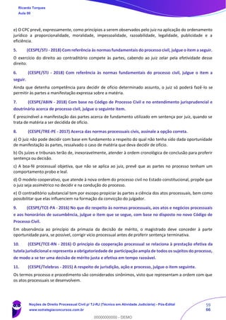 59
66
e) O CPC prevê, expressamente, como princípios a serem observados pelo juiz na aplicação do ordenamento
jurídico a proporcionalidade, moralidade, impessoalidade, razoabilidade, legalidade, publicidade e a
eficiência.
5. (CESPE/STJ - 2018) Com referência às normas fundamentais do processo civil, julgue o item a seguir.
O exercício do direito ao contraditório compete às partes, cabendo ao juiz zelar pela efetividade desse
direito.
6. (CESPE/STJ - 2018) Com referência às normas fundamentais do processo civil, julgue o item a
seguir.
Ainda que detenha competência para decidir de ofício determinado assunto, o juiz só poderá fazê-lo se
permitir às partes a manifestação expressa sobre a matéria.
7. (CESPE/ABIN - 2018) Com base no Código de Processo Civil e no entendimento jurisprudencial e
doutrinário acerca de processo civil, julgue o seguinte item.
É prescindível a manifestação das partes acerca de fundamento utilizado em sentença por juiz, quando se
trata de matéria a ser decidida de ofício.
8. (CESPE/TRE-PE - 2017) Acerca das normas processuais civis, assinale a opção correta.
a) O juiz não pode decidir com base em fundamento a respeito do qual não tenha sido dada oportunidade
de manifestação às partes, ressalvado o caso de matéria que deva decidir de ofício.
b) Os juízes e tribunais terão de, inexoravelmente, atender à ordem cronológica de conclusão para proferir
sentença ou decisão.
c) A boa-fé processual objetiva, que não se aplica ao juiz, prevê que as partes no processo tenham um
comportamento probo e leal.
d) O modelo cooperativo, que atende à nova ordem do processo civil no Estado constitucional, propõe que
o juiz seja assimétrico no decidir e na condução do processo.
e) O contraditório substancial tem por escopo propiciar às partes a ciência dos atos processuais, bem como
possibilitar que elas influenciem na formação da convicção do julgador.
9. (CESPE/TCE-PA - 2016) No que diz respeito às normas processuais, aos atos e negócios processuais
e aos honorários de sucumbência, julgue o item que se segue, com base no disposto no novo Código de
Processo Civil.
Em observância ao princípio da primazia da decisão de mérito, o magistrado deve conceder à parte
oportunidade para, se possível, corrigir vício processual antes de proferir sentença terminativa.
10. (CESPE/TCE-RN - 2016) O princípio da cooperação processual se relaciona à prestação efetiva da
tutela jurisdicional e representa a obrigatoriedade de participação ampla de todos os sujeitos do processo,
de modo a se ter uma decisão de mérito justa e efetiva em tempo razoável.
11. (CESPE/Telebras - 2015) A respeito de jurisdição, ação e processo, julgue o item seguinte.
Os termos processo e procedimento são considerados sinônimos, visto que representam a ordem com que
os atos processuais se desenvolvem.
Ricardo Torques
Aula 00
Noções de Direito Processual Civil p/ TJ-RJ (Técnico em Atividade Judiciária) - Pós-Edital
www.estrategiaconcursos.com.br
0
00000000000 - DEMO
 