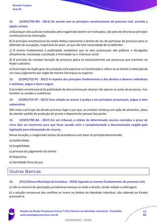 60
66
12. (CESPE/TRE-MS - 2013) De acordo com os princípios constitucionais do processo civil, assinale a
opção correta.
a) Quaisquer atos judiciais realizados pelo magistrado devem ser motivados, sob pena de afronta ao princípio
constitucional da motivação.
b) O princípio constitucional da ampla defesa representa o direito do réu de participar do processo para se
defender de acusações, inaplicável ao autor, já que não tem necessidade de se defender.
c) O direito fundamental à publicidade estabelece que os atos processuais são públicos e divulgados
oficialmente, ressalvada a proteção à intimidade ou o interesse social.
d) O princípio da razoável duração do processo aplica-se exclusivamente aos processos que tramitam no
Poder Judiciário.
e) O princípio do duplo grau de jurisdição está expresso na Constituição e refere-se ao direito à obtenção de
um novo julgamento por órgão de mesma hierarquia ou superior.
13. (CESPE/TCE-PE - 2017) A respeito dos princípios fundamentais e dos direitos e deveres individuais
e coletivos, julgue o item a seguir.
O princípio constitucional da publicidade de atos processuais alcança não apenas os autos do processo, mas
também as sessões e audiências.
14. (CESPE/TCE-PE - 2017) Com relação ao acesso à justiça e aos princípios processuais, julgue o item
subsecutivo.
Não viola o princípio do devido processo legal o juiz que, ao prolatar sentença em ação de alimentos, deixa
de atender pedido de produção de provas e depoimento pessoal das partes.
15. (CESPE/TRE-BA - 2017) Em um tribunal, o relator de determinado recurso concedeu o prazo de
cinco dias ao recorrente para que fosse sanado vício e complementada a documentação exigida pela
legislação para interposição de recurso.
Nessa situação, o magistrado tomou tal providencia com base no princípio denominado
a) dialeticidade.
b) fungibilidade.
c) primazia do julgamento do mérito.
d) dispositivo.
e) identidade física do juiz.
Outras Bancas
16. (FCC/Câmara Municipal de Fortaleza - 2019) Segundo as normas fundamentais do processo civil,
a) não se excluirá da apreciação jurisdicional ameaça ou lesão a direito, sendo vedada a arbitragem.
b) a solução consensual dos conflitos se insere no âmbito da liberdade individual, não cabendo ao Estado
promovê-la.
Ricardo Torques
Aula 00
Noções de Direito Processual Civil p/ TJ-RJ (Técnico em Atividade Judiciária) - Pós-Edital
www.estrategiaconcursos.com.br
0
00000000000 - DEMO
 