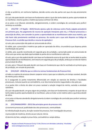 61
66
c) não se proferirá, em nenhuma hipótese, decisão contra uma das partes sem que ela seja previamente
ouvida.
d) o juiz não pode decidir com base em fundamento sobre o qual não tenha dado às partes oportunidade de
se manifestar, mesmo quanto a matéria que possa conhecer de ofício.
e) os juízes e os tribunais atenderão, obrigatoriamente, à ordem cronológica de conclusão para proferir
sentença ou acórdão.
17. (FCC/TRF – 4ª Região - 2019) Renato ajuizou ação de cobrança contra Paulo, julgada procedente
em primeiro grau. No julgamento do recurso de apelação interposto pelo réu, o Tribunal pronunciou a
prescrição de ofício, sem conceder às partes a oportunidade de se manifestarem sobre essa matéria, que
não havia sido previamente ventilada no processo. De acordo com o que está disposto no Código de
Processo Civil, o acórdão que decidiu o recurso de apelação é
a) nulo, pois a prescrição não pode ser pronunciada de ofício.
b) válido, pois a prescrição é matéria que pode ser apreciada de ofício, circunstância que dispensa prévia
manifestação das partes.
c) válido, pois, quando reconhecida em segundo grau de jurisdição, a prescrição pode ser pronunciada de
ofício sem que antes seja dada oportunidade às partes de se manifestarem sobre ela.
d) nulo, pois o juiz não poderá decidir com base em fundamento acerca do qual não se tenha dado às partes
oportunidade de se manifestarem, nem mesmo em segundo grau de jurisdição, ainda que se trate de matéria
pronunciável de ofício.
e) nulo, pois o Tribunal não pode decidir com base em fundamento que não foi ventilado em primeiro grau
de jurisdição, em virtude da preclusão.
18. (FCC/CLDF - 2018) No que se refere às normas fundamentais do Processo Civil,
a) todos os sujeitos do processo devem cooperar entre si para que se obtenha, em tempo razoável, decisão
de mérito justa e efetiva.
b) é assegurado às partes tratamento diferenciado em relação ao exercício de direitos e faculdades
processuais, inclusive quanto ao contraditório, a ser discricionariamente resguardado a elas pelo juiz.
c) as partes têm o direito de obter em prazo razoável a solução integral do mérito, excluída a atividade
satisfativa.
d) o juiz não pode decidir, em grau algum de jurisdição, com base em fundamento a respeito do qual não se
tenha dado às partes oportunidade de se manifestar, salvo se tratar-se de matéria sobre a qual deva decidir
de ofício.
e) os juízes e tribunais atenderão obrigatoriamente à ordem cronológica de conclusão para proferir sentença
ou acórdão.
19. (FCC/MANAUSPREV - 2015) São princípios gerais do processo civil:
a) economia processual, publicidade dos atos processuais, eventualidade.
b) individualização da pena, duração razoável do processo, livre investigação das provas.
c) presunção de inocência, direito ao juiz natural, inércia.
d) domínio do fato, vedação à prova ilícita, contraditório e ampla defesa.
Ricardo Torques
Aula 00
Noções de Direito Processual Civil p/ TJ-RJ (Técnico em Atividade Judiciária) - Pós-Edital
www.estrategiaconcursos.com.br
0
00000000000 - DEMO
 