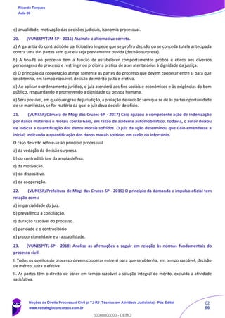 62
66
e) anualidade, motivação das decisões judiciais, isonomia processual.
20. (VUNESP/TJM-SP - 2016) Assinale a alternativa correta.
a) A garantia do contraditório participativo impede que se profira decisão ou se conceda tutela antecipada
contra uma das partes sem que ela seja previamente ouvida (decisão surpresa).
b) A boa-fé no processo tem a função de estabelecer comportamentos probos e éticos aos diversos
personagens do processo e restringir ou proibir a prática de atos atentatórios à dignidade da justiça.
c) O princípio da cooperação atinge somente as partes do processo que devem cooperar entre si para que
se obtenha, em tempo razoável, decisão de mérito justa e efetiva.
d) Ao aplicar o ordenamento jurídico, o juiz atenderá aos fins sociais e econômicos e às exigências do bem
público, resguardando e promovendo a dignidade da pessoa humana.
e) Será possível, em qualquer grau de jurisdição, a prolação de decisão sem que se dê às partes oportunidade
de se manifestar, se for matéria da qual o juiz deva decidir de ofício.
21. (VUNESP/Câmara de Mogi das Cruzes-SP - 2017) Caio ajuizou a competente ação de indenização
por danos materiais e morais contra Gaio, em razão de acidente automobilístico. Todavia, o autor deixou
de indicar a quantificação dos danos morais sofridos. O juiz da ação determinou que Caio emendasse a
inicial, indicando a quantificação dos danos morais sofridos em razão do infortúnio.
O caso descrito refere-se ao princípio processual
a) da vedação da decisão surpresa.
b) do contraditório e da ampla defesa.
c) da motivação.
d) do dispositivo.
e) da cooperação.
22. (VUNESP/Prefeitura de Mogi das Cruzes-SP - 2016) O princípio da demanda e impulso oficial tem
relação com a
a) imparcialidade do juiz.
b) prevalência à conciliação.
c) duração razoável do processo.
d) paridade e o contraditório.
e) proporcionalidade e a razoabilidade.
23. (VUNESP/TJ-SP - 2018) Analise as afirmações a seguir em relação às normas fundamentais do
processo civil.
I. Todos os sujeitos do processo devem cooperar entre si para que se obtenha, em tempo razoável, decisão
de mérito, justa e efetiva.
II. As partes têm o direito de obter em tempo razoável a solução integral do mérito, excluída a atividade
satisfativa.
Ricardo Torques
Aula 00
Noções de Direito Processual Civil p/ TJ-RJ (Técnico em Atividade Judiciária) - Pós-Edital
www.estrategiaconcursos.com.br
0
00000000000 - DEMO
 