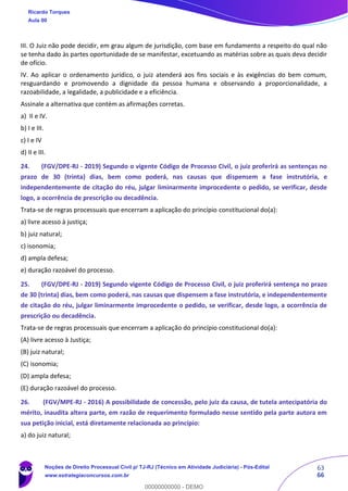 63
66
III. O Juiz não pode decidir, em grau algum de jurisdição, com base em fundamento a respeito do qual não
se tenha dado às partes oportunidade de se manifestar, excetuando as matérias sobre as quais deva decidir
de ofício.
IV. Ao aplicar o ordenamento jurídico, o juiz atenderá aos fins sociais e às exigências do bem comum,
resguardando e promovendo a dignidade da pessoa humana e observando a proporcionalidade, a
razoabilidade, a legalidade, a publicidade e a eficiência.
Assinale a alternativa que contém as afirmações corretas.
a) II e IV.
b) I e III.
c) I e IV
d) II e III.
24. (FGV/DPE-RJ - 2019) Segundo o vigente Código de Processo Civil, o juiz proferirá as sentenças no
prazo de 30 (trinta) dias, bem como poderá, nas causas que dispensem a fase instrutória, e
independentemente de citação do réu, julgar liminarmente improcedente o pedido, se verificar, desde
logo, a ocorrência de prescrição ou decadência.
Trata-se de regras processuais que encerram a aplicação do princípio constitucional do(a):
a) livre acesso à justiça;
b) juiz natural;
c) isonomia;
d) ampla defesa;
e) duração razoável do processo.
25. (FGV/DPE-RJ - 2019) Segundo vigente Código de Processo Civil, o juiz proferirá sentença no prazo
de 30 (trinta) dias, bem como poderá, nas causas que dispensem a fase instrutória, e independentemente
de citação do réu, julgar liminarmente improcedente o pedido, se verificar, desde logo, a ocorrência de
prescrição ou decadência.
Trata-se de regras processuais que encerram a aplicação do princípio constitucional do(a):
(A) livre acesso à Justiça;
(B) juiz natural;
(C) isonomia;
(D) ampla defesa;
(E) duração razoável do processo.
26. (FGV/MPE-RJ - 2016) A possibilidade de concessão, pelo juiz da causa, de tutela antecipatória do
mérito, inaudita altera parte, em razão de requerimento formulado nesse sentido pela parte autora em
sua petição inicial, está diretamente relacionada ao princípio:
a) do juiz natural;
Ricardo Torques
Aula 00
Noções de Direito Processual Civil p/ TJ-RJ (Técnico em Atividade Judiciária) - Pós-Edital
www.estrategiaconcursos.com.br
0
00000000000 - DEMO
 