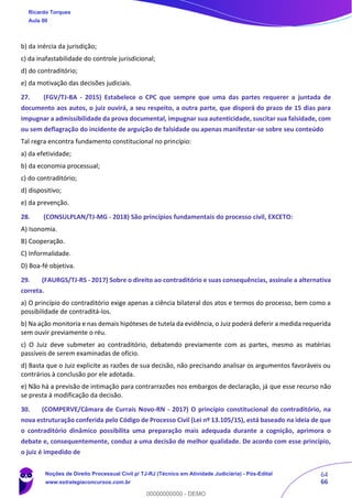 64
66
b) da inércia da jurisdição;
c) da inafastabilidade do controle jurisdicional;
d) do contraditório;
e) da motivação das decisões judiciais.
27. (FGV/TJ-BA - 2015) Estabelece o CPC que sempre que uma das partes requerer a juntada de
documento aos autos, o juiz ouvirá, a seu respeito, a outra parte, que disporá do prazo de 15 dias para
impugnar a admissibilidade da prova documental, impugnar sua autenticidade, suscitar sua falsidade, com
ou sem deflagração do incidente de arguição de falsidade ou apenas manifestar-se sobre seu conteúdo
Tal regra encontra fundamento constitucional no princípio:
a) da efetividade;
b) da economia processual;
c) do contraditório;
d) dispositivo;
e) da prevenção.
28. (CONSULPLAN/TJ-MG - 2018) São princípios fundamentais do processo civil, EXCETO:
A) Isonomia.
B) Cooperação.
C) Informalidade.
D) Boa-fé objetiva.
29. (FAURGS/TJ-RS - 2017) Sobre o direito ao contraditório e suas consequências, assinale a alternativa
correta.
a) O princípio do contraditório exige apenas a ciência bilateral dos atos e termos do processo, bem como a
possibilidade de contraditá-los.
b) Na ação monitoria e nas demais hipóteses de tutela da evidência, o Juiz poderá deferir a medida requerida
sem ouvir previamente o réu.
c) O Juiz deve submeter ao contraditório, debatendo previamente com as partes, mesmo as matérias
passíveis de serem examinadas de ofício.
d) Basta que o Juiz explicite as razões de sua decisão, não precisando analisar os argumentos favoráveis ou
contrários à conclusão por ele adotada.
e) Não há a previsão de intimação para contrarrazões nos embargos de declaração, já que esse recurso não
se presta à modificação da decisão.
30. (COMPERVE/Câmara de Currais Novo-RN - 2017) O princípio constitucional do contraditório, na
nova estruturação conferida pelo Código de Processo Civil (Lei nº 13.105/15), está baseado na ideia de que
o contraditório dinâmico possibilita uma preparação mais adequada durante a cognição, aprimora o
debate e, consequentemente, conduz a uma decisão de melhor qualidade. De acordo com esse princípio,
o juiz é impedido de
Ricardo Torques
Aula 00
Noções de Direito Processual Civil p/ TJ-RJ (Técnico em Atividade Judiciária) - Pós-Edital
www.estrategiaconcursos.com.br
0
00000000000 - DEMO
 