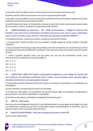 65
66
a) conceder tutela de urgência contra uma das partes sem que ela seja previamente ouvida.
b) proferir decisão contra uma das partes sem que ela seja previamente ouvida.
c) conceder tutela da evidência contra uma das partes, quando houver tese firmada em julgamento de casos
repetitivos, sem que ela seja previamente ouvida.
d) proferir decisão com base em fundamento a respeito do qual não se tenha dado às partes oportunidade
de se manifestar, exceto nas matérias em que possa decidir de ofício.
31. (OBJETIVA/SAMAE de Jaguariaíva – PR - 2016) Considerando-se o Código de Processo Civil
Brasileiro, acerca das normas fundamentais norteadoras do processo civil, marcar C para as afirmativas
Certas, E para as Erradas e, após, assinalar a alternativa que apresenta a sequência CORRETA:
( ) O Estado promoverá, sempre que possível, a solução consensual dos conflitos.
( ) As partes têm o direito de obter em prazo razoável a solução integral do mérito, incluída a atividade
satisfativa.
( ) O juiz não pode decidir em grau algum de jurisdição, com base em fundamento a respeito do qual não se
tenha dado às partes oportunidade de se manifestar, ainda que se trate de matéria sobre a qual deva decidir
de ofício.
( ) Não se proferirá decisão contra uma das partes sem que ela seja previamente ouvida, salvo,
exclusivamente, nas hipóteses de tutela da evidência.
a) C - E - E - E.
b) E - C - C - C.
c) E - C - E - E.
d) C - C - C - E.
32. (IESES/TJ-MA - 2016) Com relação a preocupação do legislador no novo Código de Processo Civil
para assegurar uma prestação jurisdicional célere e elevar o grau de justiça, foram valorados alguns
princípios constitucionais, dos quais podemos destacar:
a) Evidenciados no Novo Código de Processo Civil, apenas os princípios da celeridade, da razoabilidade e do
contraditório.
b) Essencialmente o princípio do juiz natural e da celeridade.
c) Princípio da ampla defesa, do contraditório, do devido processo legal, da celeridade, da dignidade da
pessoa humana, moralidade, publicidade e razoabilidade.
d) Somente os princípios da celeridade e da dignidade da pessoa humana.
33. (MPE-SC - 2016) Julgue:
Nos termos do novo Código de Processo Civil, o juiz não pode decidir, em grau algum de jurisdição, com base
em fundamento a respeito do qual não se tenha dado às partes oportunidade de se manifestar, salvo se
tratar de matéria sobre a qual deva decidir de ofício.
34. (INSTITUTO AOCP/EBSERH - 2017) São princípios que norteiam o novo CPC:
a) justa causa e legitimidade.
Ricardo Torques
Aula 00
Noções de Direito Processual Civil p/ TJ-RJ (Técnico em Atividade Judiciária) - Pós-Edital
www.estrategiaconcursos.com.br
0
00000000000 - DEMO
 