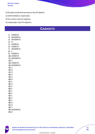 66
66
b) duração razoável do processo e boa-fé objetiva.
c) arbitrariedade e cooperação.
d) fins sociais e boa-fé subjetiva.
e) cooperação e boa-fé subjetiva.
GABARITO
1. CORRETA
2. INCORRETA
3. INCORRETA
4. D
5. CORRETA
6. CORRETA
7. INCORRETA
8. E
9. CORRETA
10. CORRETA
11. INCORRETA
12. C
13. CORRETA
14. INCORRETA
15. C
16. D
17. D
18. A
19. A
20. B
21. E
22. A
23. C
24. E
25. E
26. C
27. C
28. C
29. C
30. B
31. D
32. C
33. INCORRETA
34. B
Ricardo Torques
Aula 00
Noções de Direito Processual Civil p/ TJ-RJ (Técnico em Atividade Judiciária) - Pós-Edital
www.estrategiaconcursos.com.br
0
00000000000 - DEMO
 