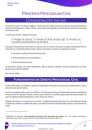 6
66
PRINCÍPIOSPROCESSUAISCIVIS
CONSIDERAÇÕES INICIAIS
Essa primeira aula é um pouco indigesta. Talvez, de certo modo, traremos um pouco mais de conteúdo do
que prevê propriamente o edital, mas por uma razão muito específica: precisamos que você tenha uma base
em Processo Civil.
O nosso foco serão os seguintes assuntos:
1 Princípios do processo. 1.1 Princípio do devido processo legal. 1.2 Princípios do
contraditório, da ampla defesa e do juiz natural.
Contudo, precisamos que você saiba um pouco o que é Processo Civil para conseguir desenvolver bem as
aulas futuras. Combinado? Desse modo, vamos acrescentar uma base nos seguintes assuntos:
 Conceito e noções iniciais do Processo Civil;
 Direito Processual na Constituição; e
 Normas Processuais Civis.
Se você assim desejar, leia mais rapidamente. Não se prenda a detalhes. Busque compreender as linhas
gerais do que estamos falando.
Boa a aula a todos!
FUNDAMENTOS DO DIREITO PROCESSUAL CIVIL
A ideia deste tópico é estabelecer algumas orientações iniciais para que possamos compreender o que é
processo e por que ele existe.
Viver em sociedade implica viver em conflitos1
. É natural que tenhamos disputas entre pessoas pretendendo
o mesmo bem da vida (por exemplo, mesmo carro, dinheiro). O conflito surge justamente desse embate no
qual um pretende determinado bem e outro resiste em cedê-lo.
Quando não houver um acordo entre as partes, o Estado estará presente para, por intermédio da função
jurisdicional, resolver o conflito das partes, concedendo o bem da vida disputado a quem o juiz entender ter
razão.
1
WAMBIER, Luiz Rodrigues. Curso Avançado de Processo Civil: teoria geral do processo. Vol. 1, 16ª edição, reformulada e
ampliada de acordo com o novo CPC, São Paulo: Editora Revista dos Tribunais, 2016, p. 37.
Ricardo Torques
Aula 00
Noções de Direito Processual Civil p/ TJ-RJ (Técnico em Atividade Judiciária) - Pós-Edital
www.estrategiaconcursos.com.br
0
00000000000 - DEMO
 