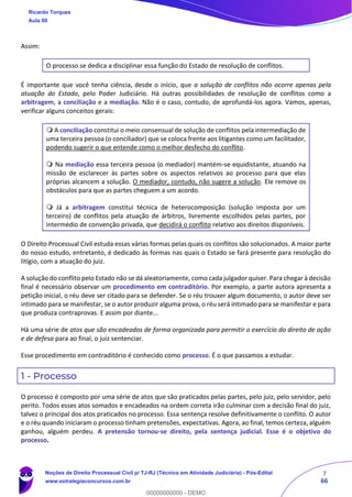7
66
Assim:
O processo se dedica a disciplinar essa função do Estado de resolução de conflitos.
É importante que você tenha ciência, desde o início, que a solução de conflitos não ocorre apenas pela
atuação do Estado, pelo Poder Judiciário. Há outras possibilidades de resolução de conflitos como a
arbitragem, a conciliação e a mediação. Não é o caso, contudo, de aprofundá-los agora. Vamos, apenas,
verificar alguns conceitos gerais:
 A conciliação constitui o meio consensual de solução de conflitos pela intermediação de
uma terceira pessoa (o conciliador) que se coloca frente aos litigantes como um facilitador,
podendo sugerir o que entende como o melhor desfecho do conflito.
 Na mediação essa terceira pessoa (o mediador) mantém-se equidistante, atuando na
missão de esclarecer às partes sobre os aspectos relativos ao processo para que elas
próprias alcancem a solução. O mediador, contudo, não sugere a solução. Ele remove os
obstáculos para que as partes cheguem a um acordo.
 Já a arbitragem constitui técnica de heterocomposição (solução imposta por um
terceiro) de conflitos pela atuação de árbitros, livremente escolhidos pelas partes, por
intermédio de convenção privada, que decidirá o conflito relativo aos direitos disponíveis.
O Direito Processual Civil estuda essas várias formas pelas quais os conflitos são solucionados. A maior parte
do nosso estudo, entretanto, é dedicado às formas nas quais o Estado se fará presente para resolução do
litígio, com a atuação do juiz.
A solução do conflito pelo Estado não se dá aleatoriamente, como cada julgador quiser. Para chegar à decisão
final é necessário observar um procedimento em contraditório. Por exemplo, a parte autora apresenta a
petição inicial, o réu deve ser citado para se defender. Se o réu trouxer algum documento, o autor deve ser
intimado para se manifestar, se o autor produzir alguma prova, o réu será intimado para se manifestar e para
que produza contraprovas. E assim por diante...
Há uma série de atos que são encadeados de forma organizada para permitir o exercício do direito de ação
e de defesa para ao final, o juiz sentenciar.
Esse procedimento em contraditório é conhecido como processo. É o que passamos a estudar.
1 - Processo
O processo é composto por uma série de atos que são praticados pelas partes, pelo juiz, pelo servidor, pelo
perito. Todos esses atos somados e encadeados na ordem correta irão culminar com a decisão final do juiz,
talvez o principal dos atos praticados no processo. Essa sentença resolve definitivamente o conflito. O autor
e o réu quando iniciaram o processo tinham pretensões, expectativas. Agora, ao final, temos certeza, alguém
ganhou, alguém perdeu. A pretensão tornou-se direito, pela sentença judicial. Esse é o objetivo do
processo.
Ricardo Torques
Aula 00
Noções de Direito Processual Civil p/ TJ-RJ (Técnico em Atividade Judiciária) - Pós-Edital
www.estrategiaconcursos.com.br
0
00000000000 - DEMO
 