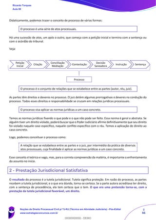 8
66
Didaticamente, podemos trazer o conceito de processo de várias formas:
O processo é uma série de atos processuais.
Há uma sucessão de atos, um após o outro, que começa com a petição inicial e termina com a sentença ou
com o acórdão do tribunal.
Veja:
O processo é o conjunto de relações que se estabelece entre as partes (autor, réu, juiz).
As partes têm direitos e deveres no processo. O juiz detém algumas prerrogativas e deveres na condução do
processo. Todos esses direitos e responsabilidade se cruzam em relações jurídicas processuais.
O processo visa aplicar as normas jurídicas a um caso concreto.
Temos as normas jurídicas fixando o que pode e o que não pode ser feito. Essa norma é geral e abstrata. Se
alguém tiver um direito violado, poderá buscar que o Poder Judiciário afirme definitivamente que seu direito
foi violado naquele caso específico, naquele conflito específico com o réu. Temos a aplicação do direito ao
caso concreto.
Logo, podemos conceituar o processo como:
A relação que se estabelece entre as partes e o juiz, por intermédio da prática de diversos
atos processuais, cuja finalidade é aplicar as normas jurídicas a um caso concreto.
Esse conceito é teórico e vago, mas, para a correta compreensão da matéria, é importante o enfrentamento
do assunto no início.
2 - Prestação Jurisdicional Satisfativa
O resultado do processo é a tutela jurisdicional. Tutela significa proteção. Em razão do processo, as partes
recebem a tutela jurisdicional, e o que era dúvida, torna-se certeza. Se a parte autora acreditava ter direito,
com a sentença de procedência, ela tem certeza que o tem. O que era uma pretensão torna-se, com a
prestação da tutela jurisdicional favorável, um direito.
Petição
Inicial
Citação
Concililação
Mediação
Contestação
Decisão
Saneadora
Instrução Sentença
Processo
Ricardo Torques
Aula 00
Noções de Direito Processual Civil p/ TJ-RJ (Técnico em Atividade Judiciária) - Pós-Edital
www.estrategiaconcursos.com.br
0
00000000000 - DEMO
 