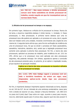 Teoria e questões de Processo do Trabalho para TÉCNICO
JUDICIÁRIO ÁREA ADMINISTRATIVA DO TRT/MT - FCC
Prof. Bruno Klippel Aula 00
Prof. Bruno Klippel www.estrategiaconcursos.com.br Página 9 de 115
Art. 769 CLT - Nos casos omissos, o direito processual
comum será fonte subsidiária do direito processual do
trabalho, exceto naquilo em que for incompatível com as
normas deste Título.
2. Eficácia da lei processual no tempo e no espaço;
Em primeiro lugar, destaca-se a eficácia da lei processual no tempo. Acerca de
tal tema, a doutrina majoritária destaca 3 (três) teorias: 1. Unidade; 2. Fases
processuais; 3. Atos processuais. A primeira teoria destaca que uma lei
processual nova não poderia ser aplicada a um processo em curso, isto é, aquele
deve ser tratado como uma unidade, iniciando e terminando sob a égide de uma
mesma lei. A segunda teoria afirma que, para fins de verificação da incidência de
uma lei processual nova, há que se dividir o processo em fases (postulatória,
saneatória, instrutória, decisória, etc), sendo que a legislação processual nova
somente seria aplicada à próxima fase processual. Por fim, a teoria dos atos
processuais, aplicável ao processo do trabalho, pela incidência do art. 1211 do
CPC, afirma que a lei processual nova será aplicada aos atos processuais
seguintes, não podendo retroagir. Em síntese, aguarda-se apenas a conclusão
do ato processual presente para, no próximo, já se aplicar a legislação novata,
já que aquela é de aplicação imediata.
! Aplica-se a teoria dos atos processuais no tocante à eficácia
da lei processual no tempo.
Art. 1.211. CPC: Este Código regerá o processo civil em
todo o território brasileiro. Ao entrar em vigor, suas
disposições aplicar-se-ão desde logo aos processos
pendentes.
Por fim, é importante destacar importante aspecto relacionado ao tema, disposto
no art. 915 da CLT. Ao ser intimado de uma sentença condenatória, nasce para
mim o direito de recorrer (in casu, interpor o Recurso Ordinário art. 895 CLT)
no prazo de 8 (oito) dias? Caso entre em vigor, durante o prazo para recurso,
nova lei, alternando aquele para 5 (cinco) dias, seguirei qual dos dois prazos? A
00000000000
00000000000 - DEMO
 
