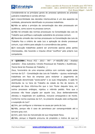 Teoria e questões de Processo do Trabalho para TÉCNICO
JUDICIÁRIO ÁREA ADMINISTRATIVA DO TRT/MT - FCC
Prof. Bruno Klippel Aula 00
Prof. Bruno Klippel www.estrategiaconcursos.com.br Página 99 de 115
Considerando-se os princípios gerais do processo aplicáveis ao processo
judiciário trabalhista é correto afirmar:
a) A irrecorribilidade das decisões interlocutórias é um dos aspectos da
oralidade, plenamente identificado no processo trabalhista.
b) Não se aplica o princípio da concentração dos atos processuais em
audiência, como ocorre no processo comum.
c) Não há omissão das normas processuais na Consolidação das Leis do
Trabalho que justifique a aplicação subsidiária do processo comum.
d) Havendo omissão das normas processuais na Consolidação das Leis do
Trabalho fica a critério de cada Juiz a aplicação do direito processual
comum, cujo critério para adoção é a concordância das partes.
e) A execução trabalhista poderá ser promovida apenas pelas partes
competente.
4 - Q292984 ( Prova: FCC - 2013 - TRT - 1ª REGIÃO (RJ) - Analista
Judiciário - Área Judiciária / Direito Processual do Trabalho / Audiências;
Teoria Geral do Processo do Trabalho; )
Zeus, funcionário de uma empresa pública com contrato regido pelas
normas da CLT - Consolidação das Leis do Trabalho ajuizou reclamação
trabalhista em face da empresa para reclamar o pagamento de
grati -
distribuída na 1a Vara do Trabalho da cidade do Rio de Janeiro. O
advogado de Zeus informou-lhe que o Juiz Titular daquela Vara, em
outros processos análogos, rejeitou o referido pedido. Para que o
processo não fosse julgado por aquele Juiz, Zeus deliberadamente
ofendeu o magistrado em audiência, inclusive ameaçando-o de morte.
Conforme norma expressa da CLT, na presente situação está configurada
a suspeição do Juiz?
a) Sim, por configurar o interesse na causa por parte do Juiz.
b) Não, porque não é caso de parentesco por consanguinidade até o
terceiro grau civil.
c) Sim, pelo risco da manutenção de sua integridade física.
d) Não, porque o litigante procurou de propósito o motivo de que se
00000000000
00000000000 - DEMO
 