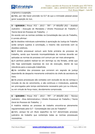 Teoria e questões de Processo do Trabalho para TÉCNICO
JUDICIÁRIO ÁREA ADMINISTRATIVA DO TRT/MT - FCC
Prof. Bruno Klippel Aula 00
Prof. Bruno Klippel www.estrategiaconcursos.com.br Página 100 de 115
originaria a suspeição.
e) Não, por não haver previsão na CLT de que a inimizade pessoal possa
gerar suspeição do Juiz.
5 - Q292820 ( Prova: FCC - 2013 - TRT - 1ª REGIÃO (RJ) - Analista
Judiciário - Execução de Mandados / Direito Processual do Trabalho /
Teoria Geral do Processo do Trabalho; )
De acordo com as normas contidas na Consolidação das Leis do Trabalho,
é correto afirmar:
a) Os dissídios individuais submetidos à apreciação da Justiça do Trabalho
serão sempre sujeitos à conciliação, o mesmo não ocorrendo com os
dissídios coletivos.
b) O direito processual comum será fonte primária do processo do
trabalho, sendo que havendo incompatibilidade de normas deverão ser
aplicadas as normas do processo civil comum por ser mais abrangente.
c) A penhora poderá realizar-se em domingo ou dia feriado, ainda que
não haja autorização expressa do Juiz da execução, diante da sua
relevância para a execução trabalhista.
d) As certidões dos processos que correrem em segredo de justiça
dependerão de despacho meramente ordinatório do chefe da secretaria da
Vara.
e) Os prazos processuais são contados com exclusão do dia do começo e
inclusão do dia do vencimento, e são contínuos e irreleváveis, podendo
ser prorrogados pelo tempo estritamente necessário pelo juiz ou tribunal,
ou em virtude de força maior, devidamente comprovada.
6 - Q292895 ( Prova: FCC - 2013 - TRT - 1ª REGIÃO (RJ) - Técnico
Judiciário - Área Administrativa / Direito Processual do Trabalho / Teoria
Geral do Processo do Trabalho; )
A matéria relativa ao processo do trabalho encontra-se plenamente
regulamentada pela CLT - Consolidação das Leis do Trabalho?
a) Sim, porque há um título específico na CLT denominado processo
judiciário do trabalho que contempla todas as normas processuais
necessárias.
00000000000
00000000000 - DEMO
 