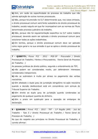 Teoria e questões de Processo do Trabalho para TÉCNICO
JUDICIÁRIO ÁREA ADMINISTRATIVA DO TRT/MT - FCC
Prof. Bruno Klippel Aula 00
Prof. Bruno Klippel www.estrategiaconcursos.com.br Página 101 de 115
b) Sim, em razão da especificidade do processo do trabalho que não
admite aplicação de outras normas processuais.
c) Não, porque há previsão na CLT determinando que, nos casos omissos,
o direito processual comum será fonte subsidiária do direito processual do
trabalho, exceto naquilo em que for incompatível com as normas do Título
denominado processo judiciário do trabalho.
d) Não, porque não há regulamentação específica na CLT sobre matéria
processual, devendo assim ser aplicado o direito processual comum para
solucionar todas as ações trabalhistas.
e) Em termos, porque o direito processual comum deve ser aplicado
como regra geral e na sua omissão é que se aplica o direito processual do
trabalho.
7 - Q288775 ( Prova: FCC - 2012 - PGE-SP - Procurador / Direito
Processual do Trabalho / Partes e Procuradores; Teoria Geral do Processo
do Trabalho; )
As pessoas jurídicas de direito público, segundo o entendimento do TST,
a) não podem ser consideradas revéis, por defenderem interesses
considerados indisponíveis.
b) não se submetem à multa por atraso no pagamento das verbas
rescisórias.
c) têm afastado o duplo grau de jurisdição obrigatório na ação rescisória
quando a decisão desfavorável está em consonância com súmula do
Tribunal Superior do Trabalho.
d) têm direito ao duplo grau de jurisdição quando condenadas ao
pagamento de qualquer quantia de dinheiro.
e) têm o prazo em quádruplo para a oposição de embargos de
declaração.
8 - Q249299 ( Prova: FCC - 2012 - TRT - 11ª Região (AM) - Juiz do
Trabalho - Tipo 5 / Direito Processual do Trabalho / Teoria Geral do
Processo do Trabalho; )
No que diz respeito aos princípios no Direito Processual do Trabalho, é
correto afirmar:
00000000000
00000000000 - DEMO
 