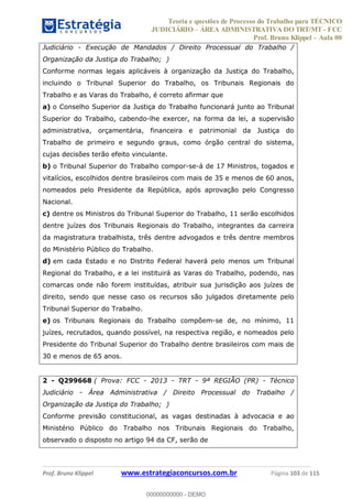 Teoria e questões de Processo do Trabalho para TÉCNICO
JUDICIÁRIO ÁREA ADMINISTRATIVA DO TRT/MT - FCC
Prof. Bruno Klippel Aula 00
Prof. Bruno Klippel www.estrategiaconcursos.com.br Página 103 de 115
Judiciário - Execução de Mandados / Direito Processual do Trabalho /
Organização da Justiça do Trabalho; )
Conforme normas legais aplicáveis à organização da Justiça do Trabalho,
incluindo o Tribunal Superior do Trabalho, os Tribunais Regionais do
Trabalho e as Varas do Trabalho, é correto afirmar que
a) o Conselho Superior da Justiça do Trabalho funcionará junto ao Tribunal
Superior do Trabalho, cabendo-lhe exercer, na forma da lei, a supervisão
administrativa, orçamentária, financeira e patrimonial da Justiça do
Trabalho de primeiro e segundo graus, como órgão central do sistema,
cujas decisões terão efeito vinculante.
b) o Tribunal Superior do Trabalho compor-se-á de 17 Ministros, togados e
vitalícios, escolhidos dentre brasileiros com mais de 35 e menos de 60 anos,
nomeados pelo Presidente da República, após aprovação pelo Congresso
Nacional.
c) dentre os Ministros do Tribunal Superior do Trabalho, 11 serão escolhidos
dentre juízes dos Tribunais Regionais do Trabalho, integrantes da carreira
da magistratura trabalhista, três dentre advogados e três dentre membros
do Ministério Público do Trabalho.
d) em cada Estado e no Distrito Federal haverá pelo menos um Tribunal
Regional do Trabalho, e a lei instituirá as Varas do Trabalho, podendo, nas
comarcas onde não forem instituídas, atribuir sua jurisdição aos juízes de
direito, sendo que nesse caso os recursos são julgados diretamente pelo
Tribunal Superior do Trabalho.
e) os Tribunais Regionais do Trabalho compõem-se de, no mínimo, 11
juízes, recrutados, quando possível, na respectiva região, e nomeados pelo
Presidente do Tribunal Superior do Trabalho dentre brasileiros com mais de
30 e menos de 65 anos.
2 - Q299668 ( Prova: FCC - 2013 - TRT - 9ª REGIÃO (PR) - Técnico
Judiciário - Área Administrativa / Direito Processual do Trabalho /
Organização da Justiça do Trabalho; )
Conforme previsão constitucional, as vagas destinadas à advocacia e ao
Ministério Público do Trabalho nos Tribunais Regionais do Trabalho,
observado o disposto no artigo 94 da CF, serão de
00000000000
00000000000 - DEMO
 