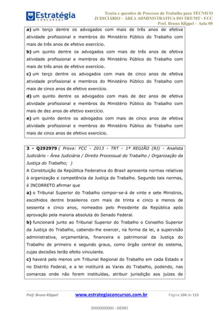 Teoria e questões de Processo do Trabalho para TÉCNICO
JUDICIÁRIO ÁREA ADMINISTRATIVA DO TRT/MT - FCC
Prof. Bruno Klippel Aula 00
Prof. Bruno Klippel www.estrategiaconcursos.com.br Página 104 de 115
a) um terço dentre os advogados com mais de três anos de efetiva
atividade profissional e membros do Ministério Público do Trabalho com
mais de três anos de efetivo exercício.
b) um quinto dentre os advogados com mais de três anos de efetiva
atividade profissional e membros do Ministério Público do Trabalho com
mais de três anos de efetivo exercício.
c) um terço dentre os advogados com mais de cinco anos de efetiva
atividade profissional e membros do Ministério Público do Trabalho com
mais de cinco anos de efetivo exercício.
d) um quinto dentre os advogados com mais de dez anos de efetiva
atividade profissional e membros do Ministério Público do Trabalho com
mais de dez anos de efetivo exercício.
e) um quinto dentre os advogados com mais de cinco anos de efetiva
atividade profissional e membros do Ministério Público do Trabalho com
mais de cinco anos de efetivo exercício.
3 - Q292979 ( Prova: FCC - 2013 - TRT - 1ª REGIÃO (RJ) - Analista
Judiciário - Área Judiciária / Direito Processual do Trabalho / Organização da
Justiça do Trabalho; )
A Constituição da República Federativa do Brasil apresenta normas relativas
à organização e competência da Justiça do Trabalho. Segundo tais normas,
é INCORRETO afirmar que
a) o Tribunal Superior do Trabalho compor-se-á de vinte e sete Ministros,
escolhidos dentre brasileiros com mais de trinta e cinco e menos de
sessenta e cinco anos, nomeados pelo Presidente da República após
aprovação pela maioria absoluta do Senado Federal.
b) funcionará junto ao Tribunal Superior do Trabalho o Conselho Superior
da Justiça do Trabalho, cabendo-lhe exercer, na forma da lei, a supervisão
administrativa, orçamentária, financeira e patrimonial da Justiça do
Trabalho de primeiro e segundo graus, como órgão central do sistema,
cujas decisões terão efeito vinculante.
c) haverá pelo menos um Tribunal Regional do Trabalho em cada Estado e
no Distrito Federal, e a lei instituirá as Varas do Trabalho, podendo, nas
comarcas onde não forem instituídas, atribuir jurisdição aos juízes de
00000000000
00000000000 - DEMO
 
