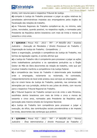 Teoria e questões de Processo do Trabalho para TÉCNICO
JUDICIÁRIO ÁREA ADMINISTRATIVA DO TRT/MT - FCC
Prof. Bruno Klippel Aula 00
Prof. Bruno Klippel www.estrategiaconcursos.com.br Página 105 de 115
direito, com recurso para o respectivo Tribunal de Justiça.
d) compete à Justiça do Trabalho processar e julgar as ações relativas às
penalidades administrativas impostas aos empregadores pelos órgãos de
fiscalização das relações de trabalho.
e) os Tribunais Regionais do Trabalho compõem-se de, no mínimo, sete
juízes, recrutados, quando possível, na respectiva região, e nomeados pelo
Presidente da República dentre brasileiros com mais de trinta e menos de
sessenta e cinco anos.
4 - Q292818 ( Prova: FCC - 2013 - TRT - 1ª REGIÃO (RJ) - Analista
Judiciário - Execução de Mandados / Direito Processual do Trabalho /
Organização da Justiça do Trabalho; Competência; )
Sobre a organização, jurisdição e competência da Justiça do Trabalho, nos
termos da legislação vigente, é correto afirmar que
a) a Justiça do Trabalho não é competente para processar e julgar as ações
entre trabalhadores portuários e os operadores portuários ou o Órgão
Gestor de Mão de Obra decorrentes da relação de trabalho, visto que por
envolver trabalho marítimo a competência é da Justiça Federal.
b) a competência das Varas do Trabalho é determinada pela localidade
onde o empregado, reclamante ou reclamado, foi contratado,
independentemente do local onde prestou seus serviços ao empregador.
c) a lei criará Varas da Justiça do Trabalho, podendo, nas comarcas não
abrangidas por sua jurisdição, atribuí-la aos juízes de direito, com recurso
para o respectivo Tribunal Regional do Trabalho.
d) o Tribunal Superior do Trabalho compor-se-á de vinte e sete Ministros,
escolhidos dentre brasileiros com mais de trinta e cinco e menos de
sessenta e cinco anos, nomeados pelo Presidente da República após
aprovação pela maioria simples do Congresso Nacional.
e) a Justiça do Trabalho tem competência para processar e julgar a
execução, de ofício, das contribuições sociais previdenciárias e de imposto
de renda, decorrentes das sentenças que proferir.
5 - Q292890 ( Prova: FCC - 2013 - TRT - 1ª REGIÃO (RJ) - Técnico
Judiciário - Área Administrativa / Direito Processual do Trabalho /
00000000000
00000000000 - DEMO
 