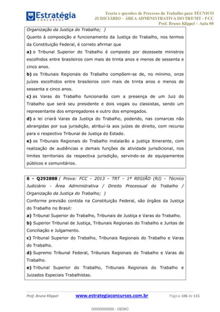 Teoria e questões de Processo do Trabalho para TÉCNICO
JUDICIÁRIO ÁREA ADMINISTRATIVA DO TRT/MT - FCC
Prof. Bruno Klippel Aula 00
Prof. Bruno Klippel www.estrategiaconcursos.com.br Página 106 de 115
Organização da Justiça do Trabalho; )
Quanto à composição e funcionamento da Justiça do Trabalho, nos termos
da Constituição Federal, é correto afirmar que
a) o Tribunal Superior do Trabalho é composto por dezessete ministros
escolhidos entre brasileiros com mais de trinta anos e menos de sessenta e
cinco anos.
b) os Tribunais Regionais do Trabalho compõem-se de, no mínimo, onze
juízes escolhidos entre brasileiros com mais de trinta anos e menos de
sessenta e cinco anos.
c) as Varas do Trabalho funcionarão com a presença de um Juiz do
Trabalho que será seu presidente e dois vogais ou classistas, sendo um
representante dos empregadores e outro dos empregados.
d) a lei criará Varas da Justiça do Trabalho, podendo, nas comarcas não
abrangidas por sua jurisdição, atribuí-la aos juízes de direito, com recurso
para o respectivo Tribunal de Justiça do Estado.
e) os Tribunais Regionais do Trabalho instalarão a justiça itinerante, com
realização de audiências e demais funções de atividade jurisdicional, nos
limites territoriais da respectiva jurisdição, servindo-se de equipamentos
públicos e comunitários.
6 - Q292888 ( Prova: FCC - 2013 - TRT - 1ª REGIÃO (RJ) - Técnico
Judiciário - Área Administrativa / Direito Processual do Trabalho /
Organização da Justiça do Trabalho; )
Conforme previsão contida na Constituição Federal, são órgãos da Justiça
do Trabalho no Brasil:
a) Tribunal Superior do Trabalho, Tribunais de Justiça e Varas do Trabalho.
b) Superior Tribunal de Justiça, Tribunais Regionais do Trabalho e Juntas de
Conciliação e Julgamento.
c) Tribunal Superior do Trabalho, Tribunais Regionais do Trabalho e Varas
do Trabalho.
d) Supremo Tribunal Federal, Tribunais Regionais do Trabalho e Varas do
Trabalho.
e) Tribunal Superior do Trabalho, Tribunais Regionais do Trabalho e
Juizados Especiais Trabalhistas.
00000000000
00000000000 - DEMO
 