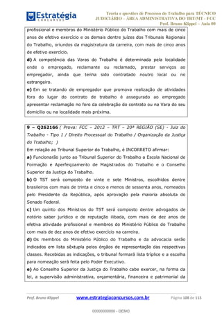 Teoria e questões de Processo do Trabalho para TÉCNICO
JUDICIÁRIO ÁREA ADMINISTRATIVA DO TRT/MT - FCC
Prof. Bruno Klippel Aula 00
Prof. Bruno Klippel www.estrategiaconcursos.com.br Página 108 de 115
profissional e membros do Ministério Público do Trabalho com mais de cinco
anos de efetivo exercício e os demais dentre juízes dos Tribunais Regionais
do Trabalho, oriundos da magistratura da carreira, com mais de cinco anos
de efetivo exercício.
d) A competência das Varas do Trabalho é determinada pela localidade
onde o empregado, reclamante ou reclamado, prestar serviços ao
empregador, ainda que tenha sido contratado noutro local ou no
estrangeiro.
e) Em se tratando de empregador que promova realização de atividades
fora do lugar do contrato de trabalho é assegurado ao empregado
apresentar reclamação no foro da celebração do contrato ou na Vara do seu
domicílio ou na localidade mais próxima.
9 Q262166 ( Prova: FCC 2012 TRT 20ª REGIÃO (SE) - Juiz do
Trabalho - Tipo 1 / Direito Processual do Trabalho / Organização da Justiça
do Trabalho; )
Em relação ao Tribunal Superior do Trabalho, é INCORRETO afirmar:
a) Funcionarão junto ao Tribunal Superior do Trabalho a Escola Nacional de
Formação e Aperfeiçoamento de Magistrados do Trabalho e o Conselho
Superior da Justiça do Trabalho.
b) O TST será composto de vinte e sete Ministros, escolhidos dentre
brasileiros com mais de trinta e cinco e menos de sessenta anos, nomeados
pelo Presidente da República, após aprovação pela maioria absoluta do
Senado Federal.
c) Um quinto dos Ministros do TST será composto dentre advogados de
notório saber jurídico e de reputação ilibada, com mais de dez anos de
efetiva atividade profissional e membros do Ministério Público do Trabalho
com mais de dez anos de efetivo exercício na carreira.
d) Os membros do Ministério Público do Trabalho e da advocacia serão
indicados em lista sêxtupla pelos órgãos de representação das respectivas
classes. Recebidas as indicações, o tribunal formará lista tríplice e a escolha
para nomeação será feita pelo Poder Executivo.
e) Ao Conselho Superior da Justiça do Trabalho cabe exercer, na forma da
lei, a supervisão administrativa, orçamentária, financeira e patrimonial da
00000000000
00000000000 - DEMO
 