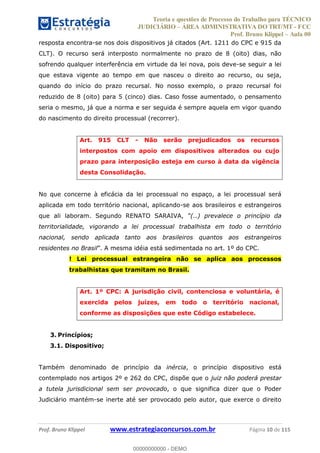 Teoria e questões de Processo do Trabalho para TÉCNICO
JUDICIÁRIO ÁREA ADMINISTRATIVA DO TRT/MT - FCC
Prof. Bruno Klippel Aula 00
Prof. Bruno Klippel www.estrategiaconcursos.com.br Página 10 de 115
resposta encontra-se nos dois dispositivos já citados (Art. 1211 do CPC e 915 da
CLT). O recurso será interposto normalmente no prazo de 8 (oito) dias, não
sofrendo qualquer interferência em virtude da lei nova, pois deve-se seguir a lei
que estava vigente ao tempo em que nasceu o direito ao recurso, ou seja,
quando do início do prazo recursal. No nosso exemplo, o prazo recursal foi
reduzido de 8 (oito) para 5 (cinco) dias. Caso fosse aumentado, o pensamento
seria o mesmo, já que a norma e ser seguida é sempre aquela em vigor quando
do nascimento do direito processual (recorrer).
Art. 915 CLT - Não serão prejudicados os recursos
interpostos com apoio em dispositivos alterados ou cujo
prazo para interposição esteja em curso à data da vigência
desta Consolidação.
No que concerne à eficácia da lei processual no espaço, a lei processual será
aplicada em todo território nacional, aplicando-se aos brasileiros e estrangeiros
que ali laboram. Segundo RENATO SARAIVA,
territorialidade, vigorando a lei processual trabalhista em todo o território
nacional, sendo aplicada tanto aos brasileiros quantos aos estrangeiros
residentes no Brasil ia está sedimentada no art. 1º do CPC.
! Lei processual estrangeira não se aplica aos processos
trabalhistas que tramitam no Brasil.
Art. 1º CPC: A jurisdição civil, contenciosa e voluntária, é
exercida pelos juízes, em todo o território nacional,
conforme as disposições que este Código estabelece.
3. Princípios;
3.1. Dispositivo;
Também denominado de princípio da inércia, o princípio dispositivo está
contemplado nos artigos 2º e 262 do CPC, dispõe que o juiz não poderá prestar
a tutela jurisdicional sem ser provocado, o que significa dizer que o Poder
Judiciário mantém-se inerte até ser provocado pelo autor, que exerce o direito
00000000000
00000000000 - DEMO
 