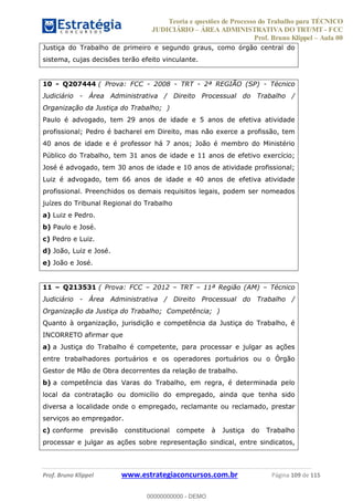 Teoria e questões de Processo do Trabalho para TÉCNICO
JUDICIÁRIO ÁREA ADMINISTRATIVA DO TRT/MT - FCC
Prof. Bruno Klippel Aula 00
Prof. Bruno Klippel www.estrategiaconcursos.com.br Página 109 de 115
Justiça do Trabalho de primeiro e segundo graus, como órgão central do
sistema, cujas decisões terão efeito vinculante.
10 - Q207444 ( Prova: FCC - 2008 - TRT - 2ª REGIÃO (SP) - Técnico
Judiciário - Área Administrativa / Direito Processual do Trabalho /
Organização da Justiça do Trabalho; )
Paulo é advogado, tem 29 anos de idade e 5 anos de efetiva atividade
profissional; Pedro é bacharel em Direito, mas não exerce a profissão, tem
40 anos de idade e é professor há 7 anos; João é membro do Ministério
Público do Trabalho, tem 31 anos de idade e 11 anos de efetivo exercício;
José é advogado, tem 30 anos de idade e 10 anos de atividade profissional;
Luiz é advogado, tem 66 anos de idade e 40 anos de efetiva atividade
profissional. Preenchidos os demais requisitos legais, podem ser nomeados
juízes do Tribunal Regional do Trabalho
a) Luiz e Pedro.
b) Paulo e José.
c) Pedro e Luiz.
d) João, Luiz e José.
e) João e José.
11 Q213531 ( Prova: FCC 2012 TRT 11ª Região (AM) Técnico
Judiciário - Área Administrativa / Direito Processual do Trabalho /
Organização da Justiça do Trabalho; Competência; )
Quanto à organização, jurisdição e competência da Justiça do Trabalho, é
INCORRETO afirmar que
a) a Justiça do Trabalho é competente, para processar e julgar as ações
entre trabalhadores portuários e os operadores portuários ou o Órgão
Gestor de Mão de Obra decorrentes da relação de trabalho.
b) a competência das Varas do Trabalho, em regra, é determinada pelo
local da contratação ou domicílio do empregado, ainda que tenha sido
diversa a localidade onde o empregado, reclamante ou reclamado, prestar
serviços ao empregador.
c) conforme previsão constitucional compete à Justiça do Trabalho
processar e julgar as ações sobre representação sindical, entre sindicatos,
00000000000
00000000000 - DEMO
 