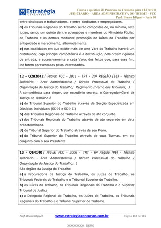 Teoria e questões de Processo do Trabalho para TÉCNICO
JUDICIÁRIO ÁREA ADMINISTRATIVA DO TRT/MT - FCC
Prof. Bruno Klippel Aula 00
Prof. Bruno Klippel www.estrategiaconcursos.com.br Página 110 de 115
entre sindicatos e trabalhadores, e entre sindicatos e empregadores.
d) os Tribunais Regionais do Trabalho serão compostos de, no mínimo, sete
juízes, sendo um quinto dentre advogados e membros do Ministério Público
do Trabalho e os demais mediante promoção de Juízes do Trabalho por
antiguidade e merecimento, alternadamente.
e) nas localidades em que existir mais de uma Vara do Trabalho haverá um
distribuidor, cuja principal competência é a distribuição, pela ordem rigorosa
de entrada, e sucessivamente a cada Vara, dos feitos que, para esse fim,
lhe forem apresentados pelos interessados.
12 - Q202042 ( Prova: FCC - 2011 - TRT - 20ª REGIÃO (SE) - Técnico
Judiciário - Área Administrativa / Direito Processual do Trabalho /
Organização da Justiça do Trabalho; Regimento Interno dos Tribunais; )
A competência para eleger, por escrutínio secreto, o Corregedor-Geral da
Justiça do Trabalho é
a) do Tribunal Superior do Trabalho através da Secção Especializada em
Dissídios Individuais (SDI-I e SDI- II)
b) dos Tribunais Regionais do Trabalho através de ato conjunto.
c) dos Tribunais Regionais do Trabalho através de ato separado em data
predeterminada.
d) do Tribunal Superior do Trabalho através de seu Pleno.
e) do Tribunal Superior do Trabalho através de suas Turmas, em ato
conjunto com o seu Presidente.
13 - Q54140 ( Prova: FCC - 2006 - TRT - 6ª Região (PE) - Técnico
Judiciário - Área Administrativa / Direito Processual do Trabalho /
Organização da Justiça do Trabalho; )
São órgãos da Justiça do Trabalho
a) a Procuradoria da Justiça do Trabalho, os Juízes do Trabalho, os
Tribunais Federais do Trabalho e o Tribunal Superior do Trabalho.
b) os Juízes do Trabalho, os Tribunais Regionais do Trabalho e o Superior
Tribunal de Justiça.
c) a Delegacia Regional do Trabalho, os Juízes do Trabalho, os Tribunais
Regionais do Trabalho e o Tribunal Superior do Trabalho.
00000000000
00000000000 - DEMO
 