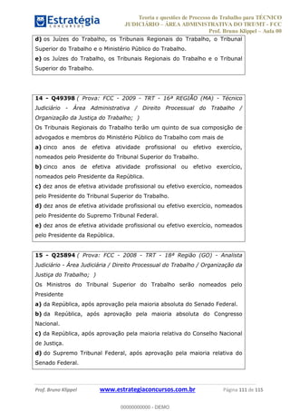 Teoria e questões de Processo do Trabalho para TÉCNICO
JUDICIÁRIO ÁREA ADMINISTRATIVA DO TRT/MT - FCC
Prof. Bruno Klippel Aula 00
Prof. Bruno Klippel www.estrategiaconcursos.com.br Página 111 de 115
d) os Juízes do Trabalho, os Tribunais Regionais do Trabalho, o Tribunal
Superior do Trabalho e o Ministério Público do Trabalho.
e) os Juízes do Trabalho, os Tribunais Regionais do Trabalho e o Tribunal
Superior do Trabalho.
14 - Q49398 ( Prova: FCC - 2009 - TRT - 16ª REGIÃO (MA) - Técnico
Judiciário - Área Administrativa / Direito Processual do Trabalho /
Organização da Justiça do Trabalho; )
Os Tribunais Regionais do Trabalho terão um quinto de sua composição de
advogados e membros do Ministério Público do Trabalho com mais de
a) cinco anos de efetiva atividade profissional ou efetivo exercício,
nomeados pelo Presidente do Tribunal Superior do Trabalho.
b) cinco anos de efetiva atividade profissional ou efetivo exercício,
nomeados pelo Presidente da República.
c) dez anos de efetiva atividade profissional ou efetivo exercício, nomeados
pelo Presidente do Tribunal Superior do Trabalho.
d) dez anos de efetiva atividade profissional ou efetivo exercício, nomeados
pelo Presidente do Supremo Tribunal Federal.
e) dez anos de efetiva atividade profissional ou efetivo exercício, nomeados
pelo Presidente da República.
15 - Q25894 ( Prova: FCC - 2008 - TRT - 18ª Região (GO) - Analista
Judiciário - Área Judiciária / Direito Processual do Trabalho / Organização da
Justiça do Trabalho; )
Os Ministros do Tribunal Superior do Trabalho serão nomeados pelo
Presidente
a) da República, após aprovação pela maioria absoluta do Senado Federal.
b) da República, após aprovação pela maioria absoluta do Congresso
Nacional.
c) da República, após aprovação pela maioria relativa do Conselho Nacional
de Justiça.
d) do Supremo Tribunal Federal, após aprovação pela maioria relativa do
Senado Federal.
00000000000
00000000000 - DEMO
 