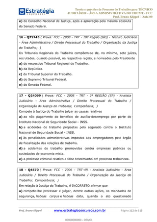 Teoria e questões de Processo do Trabalho para TÉCNICO
JUDICIÁRIO ÁREA ADMINISTRATIVA DO TRT/MT - FCC
Prof. Bruno Klippel Aula 00
Prof. Bruno Klippel www.estrategiaconcursos.com.br Página 112 de 115
e) do Conselho Nacional de Justiça, após a aprovação pela maioria absoluta
do Senado Federal.
16 - Q25145 ( Prova: FCC - 2008 - TRT - 18ª Região (GO) - Técnico Judiciário
- Área Administrativa / Direito Processual do Trabalho / Organização da Justiça
do Trabalho; )
Os Tribunais Regionais do Trabalho compõem-se de, no mínimo, sete juízes,
recrutados, quando possível, na respectiva região, e nomeados pelo Presidente
a) do respectivo Tribunal Regional do Trabalho.
b) da República.
c) do Tribunal Superior do Trabalho.
d) do Supremo Tribunal Federal.
e) do Senado Federal.
17 - Q24099 ( Prova: FCC - 2008 - TRT - 2ª REGIÃO (SP) - Analista
Judiciário - Área Administrativa / Direito Processual do Trabalho /
Organização da Justiça do Trabalho; Competência; )
Compete à Justiça do Trabalho julgar as causas relativas
a) ao não pagamento do benefício de auxílio-desemprego por parte do
Instituto Nacional de Seguridade Social - INSS.
b) a acidentes do trabalho propostas pelo segurado contra o Instituto
Nacional de Seguridade Social - INSS.
c) às penalidades administrativas impostas aos empregadores pelo órgão
de fiscalização das relações de trabalho.
d) a acidentes do trabalho promovidas contra empresas públicas ou
sociedades de economia mista.
e) a processo criminal relativo a falso testemunho em processo trabalhista.
18 - Q4570 ( Prova: FCC - 2006 - TRT-4R - Analista Judiciário - Área
Judiciária / Direito Processual do Trabalho / Organização da Justiça do
Trabalho; Competência; )
Em relação à Justiça do Trabalho, é INCORRETO afirmar que
a) compete-lhe processar e julgar, dentre outras ações, os mandados de
segurança, habeas corpus e habeas data, quando o ato questionado
00000000000
00000000000 - DEMO
 