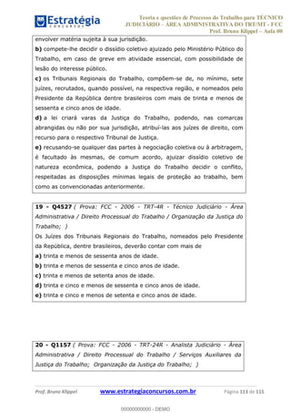 Teoria e questões de Processo do Trabalho para TÉCNICO
JUDICIÁRIO ÁREA ADMINISTRATIVA DO TRT/MT - FCC
Prof. Bruno Klippel Aula 00
Prof. Bruno Klippel www.estrategiaconcursos.com.br Página 113 de 115
envolver matéria sujeita à sua jurisdição.
b) compete-lhe decidir o dissídio coletivo ajuizado pelo Ministério Público do
Trabalho, em caso de greve em atividade essencial, com possibilidade de
lesão do interesse público.
c) os Tribunais Regionais do Trabalho, compõem-se de, no mínimo, sete
juízes, recrutados, quando possível, na respectiva região, e nomeados pelo
Presidente da República dentre brasileiros com mais de trinta e menos de
sessenta e cinco anos de idade.
d) a lei criará varas da Justiça do Trabalho, podendo, nas comarcas
abrangidas ou não por sua jurisdição, atribuí-las aos juízes de direito, com
recurso para o respectivo Tribunal de Justiça.
e) recusando-se qualquer das partes à negociação coletiva ou à arbitragem,
é facultado às mesmas, de comum acordo, ajuizar dissídio coletivo de
natureza econômica, podendo a Justiça do Trabalho decidir o conflito,
respeitadas as disposições mínimas legais de proteção ao trabalho, bem
como as convencionadas anteriormente.
19 - Q4527 ( Prova: FCC - 2006 - TRT-4R - Técnico Judiciário - Área
Administrativa / Direito Processual do Trabalho / Organização da Justiça do
Trabalho; )
Os Juízes dos Tribunais Regionais do Trabalho, nomeados pelo Presidente
da República, dentre brasileiros, deverão contar com mais de
a) trinta e menos de sessenta anos de idade.
b) trinta e menos de sessenta e cinco anos de idade.
c) trinta e menos de setenta anos de idade.
d) trinta e cinco e menos de sessenta e cinco anos de idade.
e) trinta e cinco e menos de setenta e cinco anos de idade.
20 - Q1157 ( Prova: FCC - 2006 - TRT-24R - Analista Judiciário - Área
Administrativa / Direito Processual do Trabalho / Serviços Auxiliares da
Justiça do Trabalho; Organização da Justiça do Trabalho; )
00000000000
00000000000 - DEMO
 
