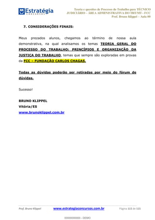Teoria e questões de Processo do Trabalho para TÉCNICO
JUDICIÁRIO ÁREA ADMINISTRATIVA DO TRT/MT - FCC
Prof. Bruno Klippel Aula 00
Prof. Bruno Klippel www.estrategiaconcursos.com.br Página 115 de 115
7. CONSIDERAÇÕES FINAIS:
Meus prezados alunos, chegamos ao término de nossa aula
demonstrativa, na qual analisamos os temas TEORIA GERAL DO
PROCESSO DO TRABALHO: PRINCÍPIOS E ORGANIZAÇÃO DA
JUSTIÇA DO TRABALHO, temas que sempre são exploradas em provas
da FCC FUNDAÇÃO CARLOS CHAGAS.
Todas as dúvidas poderão ser retiradas por meio do fórum de
dúvidas.
Sucesso!
BRUNO KLIPPEL
Vitória/ES
www.brunoklippel.com.br
00000000000
00000000000 - DEMO
 