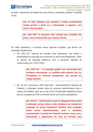 Teoria e questões de Processo do Trabalho para TÉCNICO
JUDICIÁRIO ÁREA ADMINISTRATIVA DO TRT/MT - FCC
Prof. Bruno Klippel Aula 00
Prof. Bruno Klippel www.estrategiaconcursos.com.br Página 11 de 115
de ação, requerendo ao Estado-Juiz que analise a pretensão exposta na petição
inicial.
Art. 2º CPC: Nenhum juiz prestará a tutela jurisdicional
senão quando a parte ou o interessado a requerer, nos
casos e forma legais.
Art. 262 CPC. O processo civil começa por iniciativa da
parte, mas se desenvolve por impulso oficial.
Em sede trabalhista, o princípio possui algumas exceções, que devem ser
analisadas detidamente:
Art. 878 CLT: trata-se da exceção mais importante, que afirma a
possibilidade da execução ser promovida ex officio pelo Magistrado. Trata-
se apenas da execução definitiva, pois a provisória depende de
requerimento (art. 475-O CPC);
Art. 878 CLT - A execução poderá ser promovida por
qualquer interessado, ou exofficio pelo próprio Juiz ou
Presidente ou Tribunal competente, nos termos do
artigo anterior.
Art. 39 CLT: prevê que a DRT (hoje SRT Superintendência Regional do
Trabalho e Emprego) remeta cópia do processo administrativo para a
Justiça do Trabalho, para que se dê início à reclamação trabalhista contra
falta de anotação da CTPS e reconhecimento de vínculo empregatício;
Art. 39 CLT - Verificando-se que as alegações feitas pelo
reclamado versam sôbre a não existência de relação de
emprêgo ou sendo impossível verificar essa condição
pelos meios administrativos, será o processo
encaminhado a Justiça do Trabalho ficando, nesse caso,
sobrestado o julgamento do auto de infração que
00000000000
00000000000 - DEMO
 