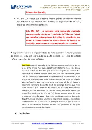 Teoria e questões de Processo do Trabalho para TÉCNICO
JUDICIÁRIO ÁREA ADMINISTRATIVA DO TRT/MT - FCC
Prof. Bruno Klippel Aula 00
Prof. Bruno Klippel www.estrategiaconcursos.com.br Página 12 de 115
houver sido lavrado.
Art. 856 CLT: dispõe que o dissídio coletivo poderá ser iniciado de ofício
pelo Tribunal. A FCC continua entendendo que o dispositivo está em vigor,
apesar de entendimentos contrários.
Art. 856 CLT - A instância será instaurada mediante
representação escrita ao Presidente do Tribunal. Poderá
ser também instaurada por iniciativa do presidente, ou,
ainda, a requerimento da Procuradoria da Justiça do
Trabalho, sempre que ocorrer suspensão do trabalho.
A regra continue sendo a impossibilidade do Poder Judiciário instaurar processo
de ofício, ou seja, sem provocação da parte legítima, sob pena de violação
reflexa ao princípio da imparcialidade.
Exemplo: Digamos que João tenha sido demitido, sem receber as verbas
a que tinha direito. Para que a ação trabalhista tenha início, João deverá
buscar a Justiça do Trabalho, por meio de advogado ou sozinho. Mas
vejam que ele terá que pedir ao Poder Judiciário uma providência, que no
caso é a condenação da empresa ao pagamento das verbas devidas. Caso
a empresa seja condenada e não recorra, teremos o trânsito em julgado,
que significa dizer que a sentença se tornará imutável. Se não houver o
pagamento voluntário da quantia fixada na sentença, teremos que iniciar
outro processo, que é chamado de processo de execução. Esse processo
de execução pode ser iniciado por meio de pedido de João ou mesmo pelo
próprio Juiz, conforme art. 878 da CLT. Nessa segunda situação, já no
processo de execução, pode o Juiz iniciar os atos para retirada da quantia
do patrimônio da empresa. Vejam que no primeiro processo, chamado de
inerte. Já no processo de execução, incide o princípio inquisitivo, em que o
Juiz atua mesmo sem pedido da parte.
3.2. Inquisitivo;
00000000000
00000000000 - DEMO
 