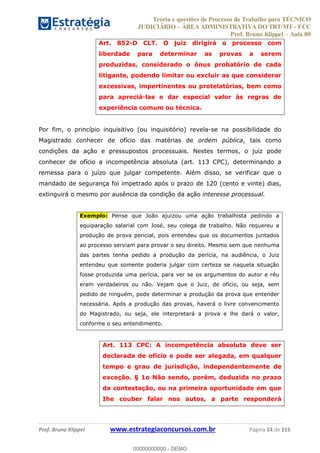 Teoria e questões de Processo do Trabalho para TÉCNICO
JUDICIÁRIO ÁREA ADMINISTRATIVA DO TRT/MT - FCC
Prof. Bruno Klippel Aula 00
Prof. Bruno Klippel www.estrategiaconcursos.com.br Página 14 de 115
Art. 852-D CLT. O juiz dirigirá o processo com
liberdade para determinar as provas a serem
produzidas, considerado o ônus probatório de cada
litigante, podendo limitar ou excluir as que considerar
excessivas, impertinentes ou protelatórias, bem como
para apreciá-las e dar especial valor às regras de
experiência comum ou técnica.
Por fim, o princípio inquisitivo (ou inquisitório) revela-se na possibilidade do
Magistrado conhecer de ofício das matérias de ordem pública, tais como
condições da ação e pressupostos processuais. Nestes termos, o juiz pode
conhecer de ofício a incompetência absoluta (art. 113 CPC), determinando a
remessa para o juízo que julgar competente. Além disso, se verificar que o
mandado de segurança foi impetrado após o prazo de 120 (cento e vinte) dias,
extinguirá o mesmo por ausência da condição da ação interesse processual.
Exemplo: Pense que João ajuizou uma ação trabalhista pedindo a
equiparação salarial com José, seu colega de trabalho. Não requereu a
produção de prova pericial, pois entendeu que os documentos juntados
ao processo serviam para provar o seu direito. Mesmo sem que nenhuma
das partes tenha pedido a produção da perícia, na audiência, o Juiz
entendeu que somente poderia julgar com certeza se naquela situação
fosse produzida uma perícia, para ver se os argumentos do autor e réu
eram verdadeiros ou não. Vejam que o Juiz, de ofício, ou seja, sem
pedido de ninguém, pode determinar a produção da prova que entender
necessária. Após a produção das provas, haverá o livre convencimento
do Magistrado, ou seja, ele interpretará a prova e lhe dará o valor,
conforme o seu entendimento.
Art. 113 CPC: A incompetência absoluta deve ser
declarada de ofício e pode ser alegada, em qualquer
tempo e grau de jurisdição, independentemente de
exceção. § 1o Não sendo, porém, deduzida no prazo
da contestação, ou na primeira oportunidade em que
Ihe couber falar nos autos, a parte responderá
00000000000
00000000000 - DEMO
 