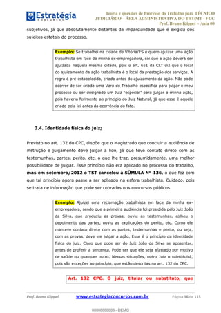 Teoria e questões de Processo do Trabalho para TÉCNICO
JUDICIÁRIO ÁREA ADMINISTRATIVA DO TRT/MT - FCC
Prof. Bruno Klippel Aula 00
Prof. Bruno Klippel www.estrategiaconcursos.com.br Página 16 de 115
subjetivos, já que absolutamente distantes da imparcialidade que é exigida dos
sujeitos estatais do processo.
Exemplo: Se trabalhei na cidade de Vitória/ES e quero ajuizar uma ação
trabalhista em face da minha ex-empregadora, sei que a ação deverá ser
ajuizada naquela mesma cidade, pois o art. 651 da CLT diz que o local
do ajuizamento da ação trabalhista é o local da prestação dos serviços. A
regra é pré-estabelecida, criada antes do ajuizamento da ação. Não pode
ocorrer de ser criada uma Vara do Trabalho específica para julgar o meu
pois haveria ferimento ao princípio do Juiz Natural, já que esse é aquele
criado pela lei antes da ocorrência do fato.
3.4. Identidade física do juiz;
Previsto no art. 132 do CPC, dispõe que o Magistrado que concluir a audiência de
instrução e julgamento deve julgar a lide, já que teve contato direto com as
testemunhas, partes, perito, etc, o que lhe traz, presumidamente, uma melhor
possibilidade de julgar. Esse princípio não era aplicado no processo do trabalho,
mas em setembro/2012 o TST cancelou a SÚMULA Nº 136, o que fez com
que tal princípio agora passe a ser aplicado na esfera trabalhista. Cuidado, pois
se trata de informação que pode ser cobradas nos concursos públicos.
Exemplo: Ajuizei uma reclamação trabalhista em face da minha ex-
empregadora, sendo que a primeira audiência foi presidida pelo Juiz João
da Silva, que produziu as provas, ouviu as testemunhas, colheu o
depoimento das partes, ouviu as explicações do perito, etc. Como ele
manteve contato direto com as partes, testemunhas e perito, ou seja,
com as provas, deve ele julgar a ação. Esse é o princípio da identidade
física do juiz. Claro que pode ser do Juiz João da Silva se aposentar,
antes de proferir a sentença. Pode ser que ele seja afastado por motivo
de saúde ou qualquer outro. Nessas situações, outro Juiz o substituirá,
pois são exceções ao princípio, que estão descritas no art. 132 do CPC.
Art. 132 CPC. O juiz, titular ou substituto, que
00000000000
00000000000 - DEMO
 